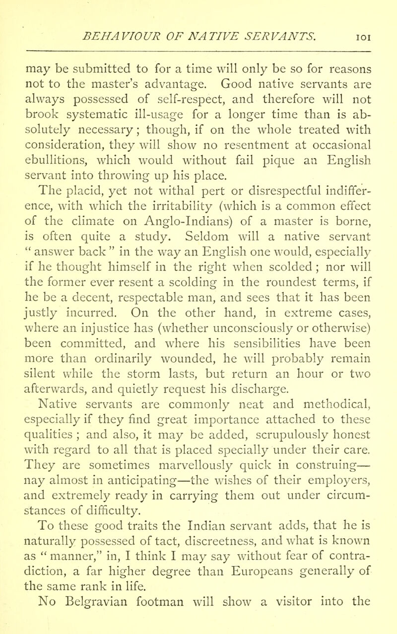 may be submitted to for a time will only be so for reasons not to the master's advantage. Good native servants are always possessed of self-respect, and therefore will not brook systematic ill-usage for a longer time than is ab- solutely necessary; though, if on the whole treated with consideration, they will show no resentment at occasional ebullitions, which would without fail pique an English servant into throwing up his place. The placid, yet not withal pert or disrespectful indiffer- ence, with which the irritability (which is a common effect of the climate on Anglo-Indians) of a master is borne, is often quite a study. Seldom will a native servant  answer back  in the way an English one would, especially if he thought himself in the right when scolded ; nor will the former ever resent a scolding in the roundest terms, if he be a decent, respectable man, and sees that it has been justly incurred. On the other hand, in extreme cases, where an injustice has (whether unconsciously or otherwise) been committed, and where his sensibilities have been more than ordinarily wounded, he will probably remain silent while the storm lasts, but return an hour or two afterwards, and quietly request his discharge. Native servants are commonly neat and methodical, especially if they find great importance attached to these qualities ; and also, it may be added, scrupulously honest with regard to all that is placed specially under their care. They are sometimes marvellously quick in construing— nay almost in anticipating—the wishes of their employers, and extremely ready in carrying them out under circum- stances of difficulty. To these good traits the Indian servant adds, that he is naturally possessed of tact, discreetness, and what is known as  manner, in, I think I may say without fear of contra- diction, a far higher degree than Europeans generally of the same rank in life. No Belgravian footman will show a visitor into the