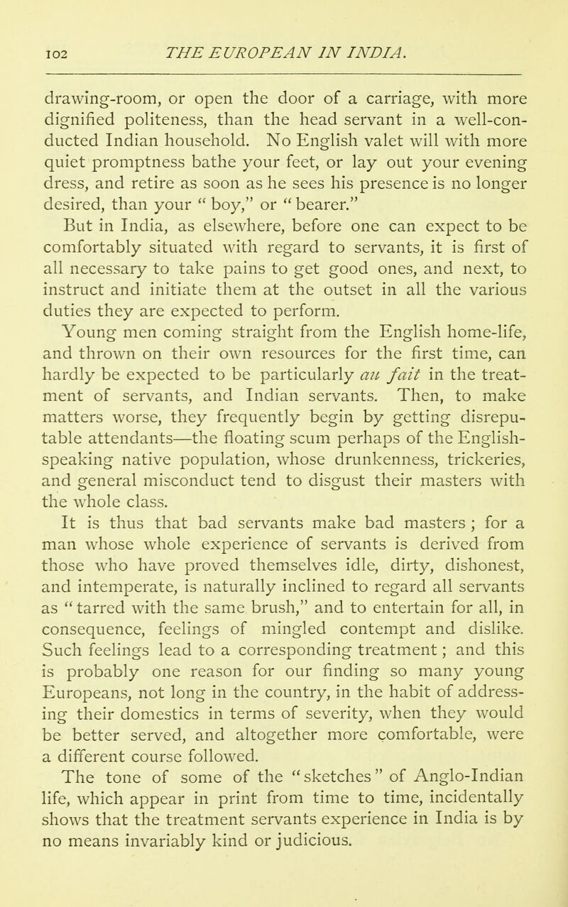 drawing-room, or open the door of a carriage, with more dignified politeness, than the head servant in a well-con- ducted Indian household. No English valet will with more quiet promptness bathe your feet, or lay out your evening dress, and retire as soon as he sees his presence is no longer desired, than your  boy, or  bearer. But in India, as elsewhere, before one can expect to be comfortably situated with regard to servants, it is first of all necessary to take pains to get good ones, and next, to instruct and initiate them at the outset in all the various duties they are expected to perform. Young men coming straight from the English home-life, and thrown on their own resources for the first time, can hardly be expected to be particularly a:i fait in the treat- ment of servants, and Indian servants. Then, to make matters worse, they frequently begin by getting disrepu- table attendants—the floating scum perhaps of the English- speaking native population, whose drunkenness, trickeries, and general misconduct tend to disgust their masters with the whole class. It is thus that bad servants make bad masters ; for a man whose whole experience of servants is derived from those who have proved themselves idle, dirty, dishonest, and intemperate, is naturally inclined to regard all servants as  tarred with the same brush, and to entertain for all, in consequence, feelings of mingled contempt and dislike. Such feelings lead to a corresponding treatment; and this is probably one reason for our finding so many young Europeans, not long in the country, in the habit of address- ing their domestics in terms of severity, when they would be better served, and altogether more comfortable, were a different course followed. The tone of some of the sketches of Anglo-Indian life, which appear in print from time to time, incidentally shows that the treatment servants experience in India is by no means invariably kind or judicious.