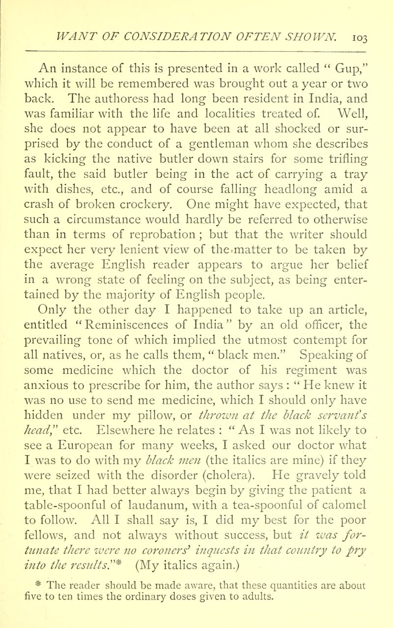 An instance of this is presented in a work called  Gup, which it will be remembered was brought out a year or two back. The authoress had long been resident in India, and was familiar with the life and localities treated of. Well, she does not appear to have been at all shocked or sur- prised by the conduct of a gentleman whom she describes as kicking the native butler down stairs for some trifling fault, the said butler being in the act of carrying a tray with dishes, etc., and of course falling headlong amid a crash of broken crockery. One might have expected, that such a circumstance would hardly be referred to otherwise than in terms of reprobation ; but that the writer should expect her very lenient view of the .matter to be taken by the average English reader appears to argue her belief in a wrong state of feeling on the subject, as being enter- tained by the majority of English people. Only the other day I happened to take up an article, entitled  Reminiscences of India by an old officer, the prevailing tone of which implied the utmost contempt for all natives, or, as he calls them,  black men. Speaking of some medicine which the doctor of his regiment was anxious to prescribe for him, the author says :  He knew it was no use to send me medicine, which I should only have hidden under my pillow, or thrown at the black servant's head, etc. Elsewhere he relates :  As I was not likely to see a European for many weeks, I asked our doctor what I was to do with my black men (the italics are mine) if they were seized with the disorder (cholera). He gravely told me, that I had better always begin by giving the patient a table-spoonful of laudanum, with a tea-spoonful of calomel to follow. All I shall say is, I did my best for the poor fellows, and not always without success, but it was for- tunate there were no coroners' inquests in that country to pry into the results* (My italics again.) * The reader should be made aware, that these quantities are about five to ten times the ordinary doses given to adults.