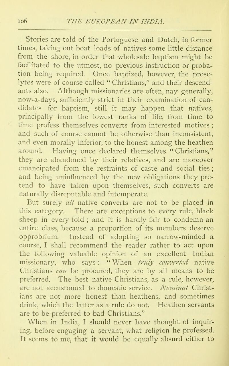 Stories are told of the Portuguese and Dutch, in former times, taking out boat loads of natives some little distance from the shore, in order that wholesale baptism might be facilitated to the utmost, no previous instruction or proba- tion being required. Once baptized, however, the prose- lytes were of course called  Christians, and their descend- ants also. Although missionaries are often, nay generally, now-a-days, sufficiently strict in their examination of can- didates for baptism, still it may happen that natives, principally from the lowest ranks of life, from time to time profess themselves converts from interested motives; and such of course cannot be otherwise than inconsistent, and even morally inferior, to the honest among the heathen around. Having once declared themselves  Christians, they are abandoned by their relatives, and are moreover emancipated from the restraints of caste and social ties; and being uninfluenced by the new obligations they pre- tend to have taken upon themselves, such converts are naturally disreputable and intemperate. But surely all native converts are not to be placed in this category. There are exceptions to every rule, black sheep in every fold ; and it is hardly fair to condemn an entire class, because a proportion of its members deserve opprobrium. Instead of adopting so narrow-minded a course, I shall recommend the reader rather to act upon the following valuable opinion of an excellent Indian missionary, who says:  When truly converted native Christians can be procured, they are by all means to be preferred. The best native Christians, as a rule, however, are not accustomed to domestic service. Nominal Christ- ians are not more honest than heathens, and sometimes drink, which the latter as a rule do not. Heathen servants are to be preferred to bad Christians. When in India, I should never have thought of inquir- ing, before engaging a servant, what religion he professed. It seems to me, that it would be equally absurd either to