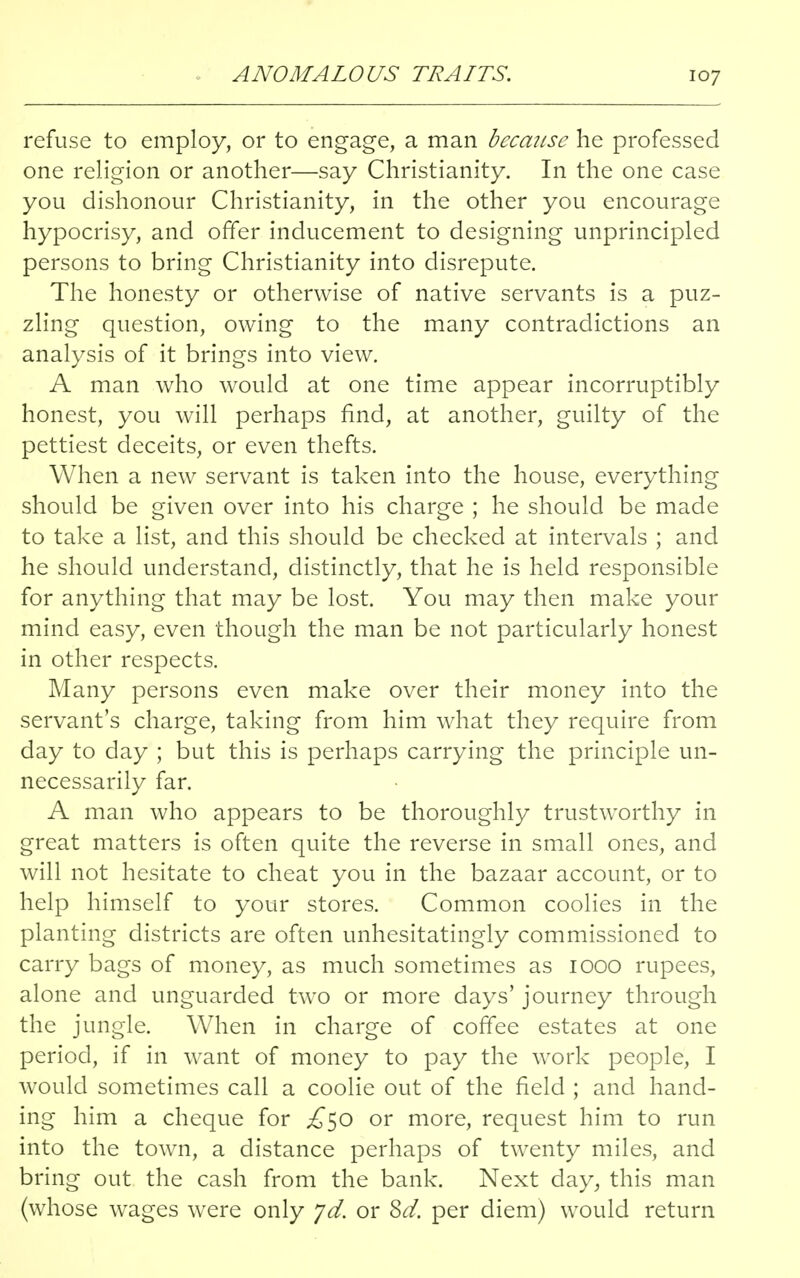 ANOMALOUS TRAITS. refuse to employ, or to engage, a man because he professed one religion or another—say Christianity. In the one case you dishonour Christianity, in the other you encourage hypocrisy, and offer inducement to designing unprincipled persons to bring Christianity into disrepute. The honesty or otherwise of native servants is a puz- zling question, owing to the many contradictions an analysis of it brings into view. A man who would at one time appear incorruptibly honest, you will perhaps find, at another, guilty of the pettiest deceits, or even thefts. When a new servant is taken into the house, everything should be given over into his charge ; he should be made to take a list, and this should be checked at intervals ; and he should understand, distinctly, that he is held responsible for anything that may be lost. You may then make your mind easy, even though the man be not particularly honest in other respects. Many persons even make over their money into the servant's charge, taking from him what they require from day to day ; but this is perhaps carrying the principle un- necessarily far. A man who appears to be thoroughly trustworthy in great matters is often quite the reverse in small ones, and will not hesitate to cheat you in the bazaar account, or to help himself to your stores. Common coolies in the planting districts are often unhesitatingly commissioned to carry bags of money, as much sometimes as 1000 rupees, alone and unguarded two or more days' journey through the jungle. When in charge of coffee estates at one period, if in want of money to pay the work people, I would sometimes call a coolie out of the field ; and hand- ing him a cheque for £^0 or more, request him to run into the town, a distance perhaps of twenty miles, and bring out the cash from the bank. Next day, this man (whose wages were only yd. or 8d. per diem) would return