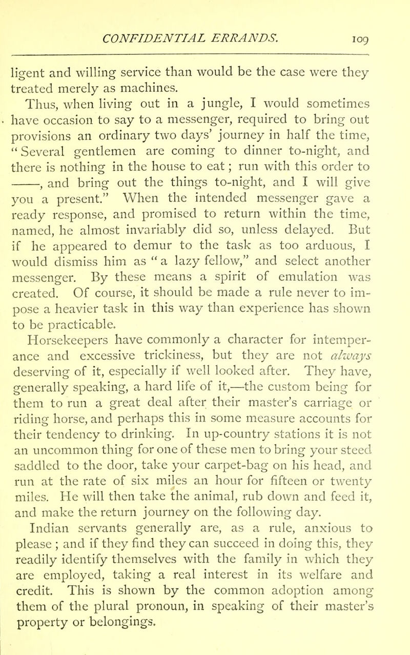 CONFIDENTIAL ERRANDS. log ligent and willing service than would be the case were they treated merely as machines. Thus, when living out in a jungle, I would sometimes have occasion to say to a messenger, required to bring out provisions an ordinary two days' journey in half the time,  Several gentlemen are coming to dinner to-night, and there is nothing in the house to eat; run with this order to , and bring out the things to-night, and I will give you a present. When the intended messenger gave a ready response, and promised to return within the time, named, he almost invariably did so, unless delayed. But if he appeared to demur to the task as too arduous, I would dismiss him as  a lazy fellow, and select another messenger. By these means a spirit of emulation was created. Of course, it should be made a rule never to im- pose a heavier task in this way than experience has shown to be practicable. Horsekeepers have commonly a character for intemper- ance and excessive trickiness, but they are not always deserving of it, especially if well looked after. They have, generally speaking, a hard life of it,—the custom being for them to run a great deal after their master's carriage or riding horse, and perhaps this in some measure accounts for their tendency to drinking. In up-country stations it is not an uncommon thing for one of these men to bring your steed saddled to the door, take your carpet-bag on his head, and run at the rate of six miles an hour for fifteen or twenty miles. He will then take the animal, rub down and feed it, and make the return journey on the following day. Indian servants generally are, as a rule, anxious to please ; and if they find they can succeed in doing this, they readily identify themselves with the family in which they are employed, taking a real interest in its welfare and credit. This is shown by the common adoption among them of the plural pronoun, in speaking of their master's property or belongings.