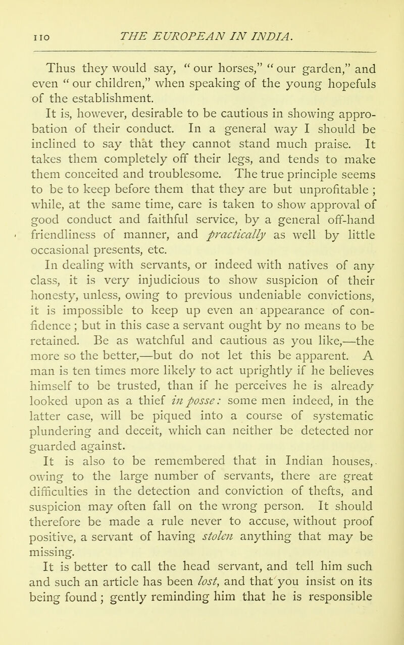 Thus they would say,  our horses/'  our garden, and even  our children, when speaking of the young hopefuls of the establishment. It is, however, desirable to be cautious in showing appro- bation of their conduct. In a general way I should be inclined to say that they cannot stand much praise. It takes them completely off their legs, and tends to make them conceited and troublesome. The true principle seems to be to keep before them that they are but unprofitable ; while, at the same time, care is taken to show approval of good conduct and faithful service, by a general off-hand - friendliness of manner, and practically as well by little occasional presents, etc. In dealing with servants, or indeed with natives of any class, it is very injudicious to show suspicion of their honesty, unless, owing to previous undeniable convictions, it is impossible to keep up even an appearance of con- fidence ; but in this case a servant ought by no means to be retained. Be as watchful and cautious as you like,—the more so the better,—but do not let this be apparent. A man is ten times more likely to act uprightly if he believes himself to be trusted, than if he perceives he is already looked upon as a thief in posse: some men indeed, in the latter case, will be piqued into a course of systematic plundering and deceit, which can neither be detected nor guarded against. It is also to be remembered that in Indian houses,, owing to the large number of servants, there are great difficulties in the detection and conviction of thefts, and suspicion may often fall on the wrong person. It should therefore be made a rule never to accuse, without proof positive, a servant of having stolen anything that may be missing. It is better to call the head servant, and tell him such and such an article has been lost, and that you insist on its being found; gently reminding him that he is responsible