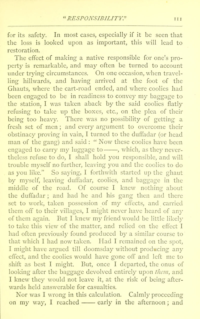 RESPONSIBILITY: hi for its safety. In most cases, especially if it be seen that the loss is looked upon as important, this will lead to restoration. The effect of making a native responsible for one's pro- perty is remarkable, and may often be turned to account under trying circumstances. On one occasion, when travel- ling hillwards, and having arrived at the foot of the Ghauts, where the cart-road ended, and where coolies had been engaged to be in readiness to convey my baggage to the station, I was taken aback by the said coolies flatly refusing to take up the boxes, etc., on the plea of their being too heavy. There was no possibility of getting a fresh set of men ; and every argument to overcome their obstinacy proving in vain, I turned to the duffadar (or head man of the gang) and said :  Now these coolies have been engaged to carry my luggage to , which, as they never- theless refuse to do, I shall hold you responsible, and will trouble myself no further, leaving you and the coolies to do as you like. So saying, I forthwith started up the ghaut by myself, leaving duffadar, coolies, and baggage in the middle of the road. Of course I knew nothing about the duffadar ; and had he and his gang then and there set to work, taken possession of my effects, and carried them off to their villages, I might never have heard of any of them again. But I knew my friend would be little likely to take this view of the matter, and relied on the effect I had often previously found produced by a similar course to that which I had now taken. Had I remained on the spot, I might have argued till doomsday without producing any effect, and the coolies would have gone off and left me to shift as best I might. But, once I departed, the onus of looking after the baggage devolved entirely upon them, and I knew they would not leave it, at the risk of being after- wards held answerable for casualties. Nor was I wrong in this calculation. Calmly proceeding on my way, I reached early in the afternoon; and