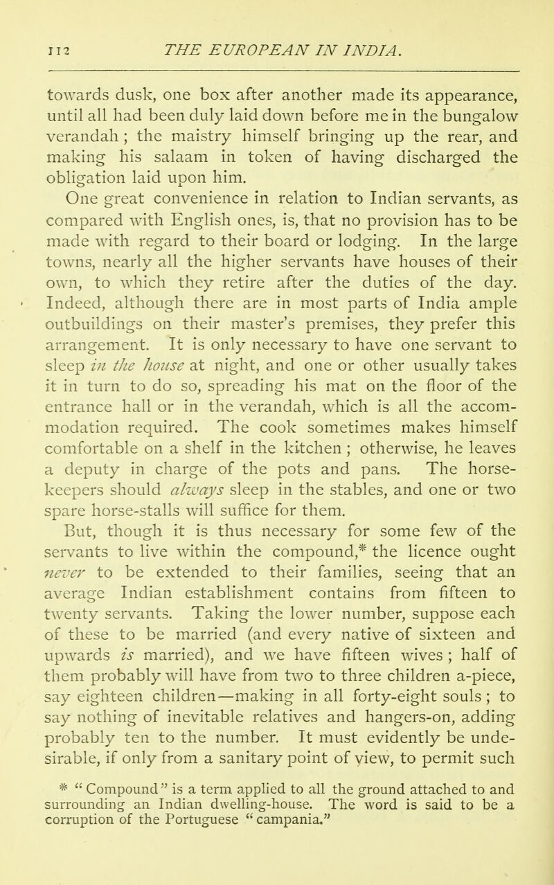 towards dusk, one box after another made its appearance, until all had been duly laid down before me in the bungalow verandah ; the maistry himself bringing up the rear, and making his salaam in token of having discharged the obligation laid upon him. One great convenience in relation to Indian servants, as compared with English ones, is, that no provision has to be made with regard to their board or lodging. In the large towns, nearly all the higher servants have houses of their own, to which they retire after the duties of the day. Indeed, although there are in most parts of India ample outbuildings on their master's premises, they prefer this arrangement. It is only necessary to have one servant to sleep in the house at night, and one or other usually takes it in turn to do so, spreading his mat on the floor of the entrance hall or in the verandah, which is all the accom- modation required. The cook sometimes makes himself comfortable on a shelf in the kitchen ; otherwise, he leaves a deputy in charge of the pots and pans. The horse- keepers should always sleep in the stables, and one or two spare horse-stalls will suffice for them. But, though it is thus necessary for some few of the servants to live within the compound,* the licence ought never to be extended to their families, seeing that an average Indian establishment contains from fifteen to twenty servants. Taking the lower number, suppose each of these to be married (and every native of sixteen and upwards is married), and we have fifteen wives ; half of them probably will have from two to three children a-piece, say eighteen children—making in all forty-eight souls; to say nothing of inevitable relatives and hangers-on, adding probably ten to the number. It must evidently be unde- sirable, if only from a sanitary point of yiew, to permit such *  Compound is a term applied to all the ground attached to and surrounding an Indian dwelling-house. The word is said to be a corruption of the Portuguese  campania.