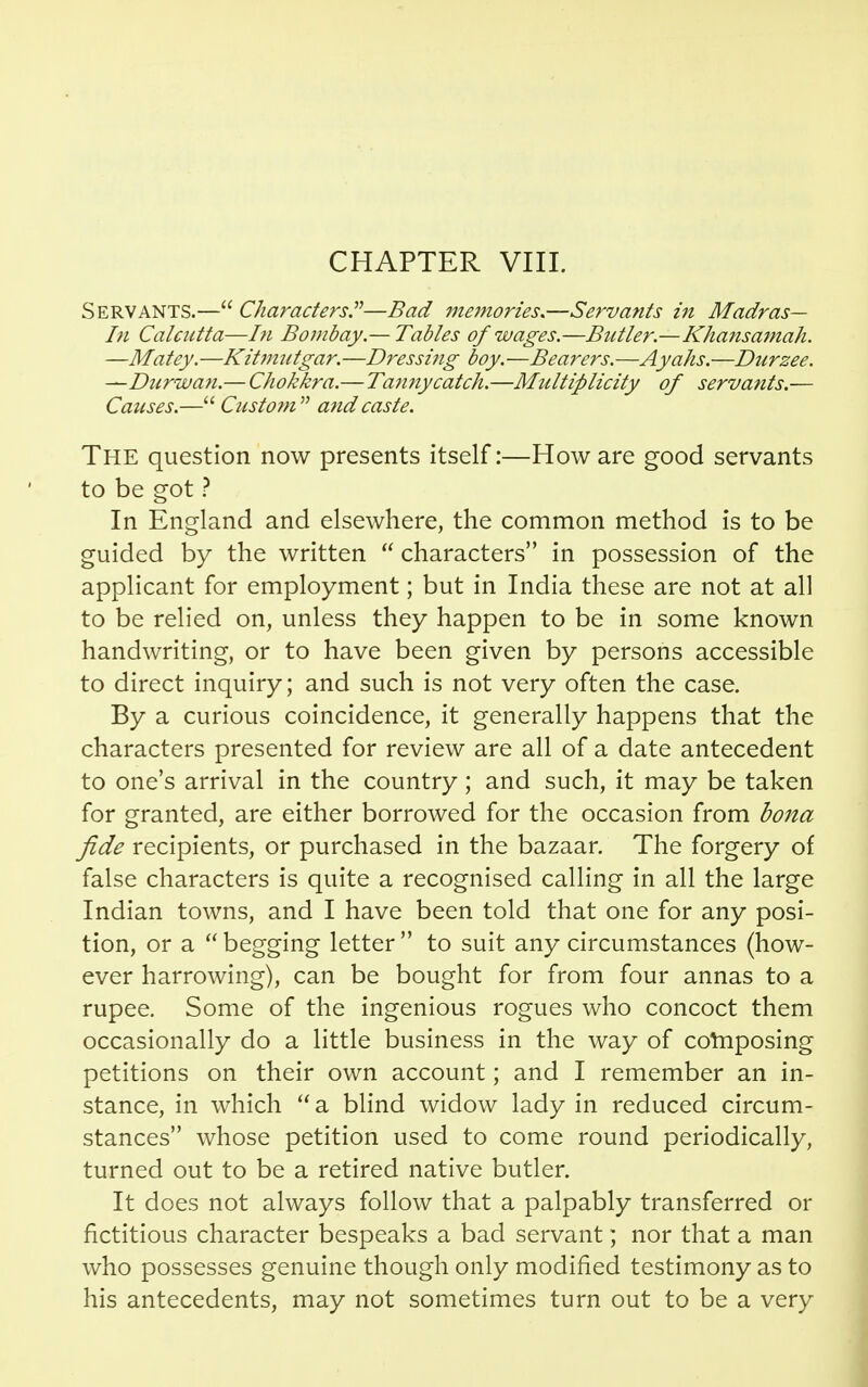 CHAPTER VIII. Servants.— Characters.—Bad memories.—Servants in Madras— In Calcutta—In Bombay— Tables of wages.—Butler.—Khansamah. —Matey.—Kitmutgar.—Dressing boy.—Bearers.—Ayahs.—Durzee. —Durwan.— Chokkra.—Tatmycatch.—Multiplicity of servants.— Causes.— Custom  and caste. The question now presents itself:—How are good servants to be got ? In England and elsewhere, the common method is to be guided by the written  characters in possession of the applicant for employment; but in India these are not at all to be relied on, unless they happen to be in some known handwriting, or to have been given by persons accessible to direct inquiry; and such is not very often the case. By a curious coincidence, it generally happens that the characters presented for review are all of a date antecedent to one's arrival in the country; and such, it may be taken for granted, are either borrowed for the occasion from bona fide recipients, or purchased in the bazaar. The forgery of false characters is quite a recognised calling in all the large Indian towns, and I have been told that one for any posi- tion, or a begging letter to suit any circumstances (how- ever harrowing), can be bought for from four annas to a rupee. Some of the ingenious rogues who concoct them occasionally do a little business in the way of cornposing petitions on their own account; and I remember an in- stance, in which  a blind widow lady in reduced circum- stances whose petition used to come round periodically, turned out to be a retired native butler. It does not always follow that a palpably transferred or fictitious character bespeaks a bad servant; nor that a man who possesses genuine though only modified testimony as to his antecedents, may not sometimes turn out to be a very