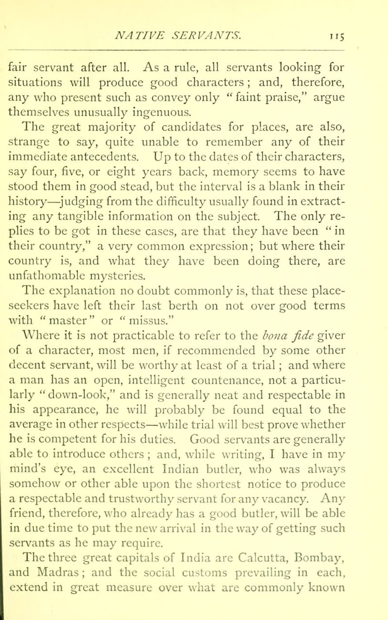 NATIVE SERVANTS. fair servant after all. As a rule, all servants looking for situations will produce good characters; and, therefore, any who present such as convey only  faint praise, argue themselves unusually ingenuous. The great majority of candidates for places, are also, strange to say, quite unable to remember any of their immediate antecedents. Up to the dates of their characters, say four, five, or eight years back, memory seems to have stood them in good stead, but the interval is a blank in their history—judging from the difficulty usually found in extract- ing any tangible information on the subject. The only re- plies to be got in these cases, are that they have been  in their country, a very common expression; but where their country is, and what they have been doing there, are unfathomable mysteries. The explanation no doubt commonly is, that these place- seekers have left their last berth on not over good terms with master or missus. Where it is not practicable to refer to the bona fide giver of a character, most men, if recommended by some other decent servant, will be worthy at least of a trial; and where a man has an open, intelligent countenance, not a particu- larly  down-look, and is generally neat and respectable in his appearance, he will probably be found equal to the average in other respects—while trial will best prove whether he is competent for his duties. Good servants are generally able to introduce others ; and, while writing, I have in my mind's eye, an excellent Indian butler, who was always somehow or other able upon the shortest notice to produce a respectable and trustworthy servant for any vacancy. Any friend, therefore, who already has a good butler, will be able in due time to put the new arrival in the way of getting such servants as he may require. The three great capitals of India are Calcutta, Bombay, and Madras ; and the social customs prevailing in each, extend in great measure over what are commonly known