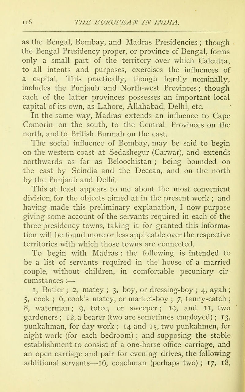 as the Bengal, Bombay, and Madras Presidencies; though the Bengal Presidency proper, or province of Bengal, forms only a small part of the territory over which Calcutta, to all intents and purposes, exercises the influences of a capital. This practically, though hardly nominally, includes the Punjaub and North-west Provinces ; though each of the latter provinces possesses an important local capital of its own, as Lahore, Allahabad, Delhi, etc. In the same way, Madras extends an influence to Cape Comorin on the south, to the Central Provinces on the north, and to British Burmah on the east. The social influence of Bombay, may be said to begin on the western coast at Sedashegur (Carwar), and extends northwards as far as Beloochistan ; being bounded on the east by Scindia and the Deccan, and on the north by the Punjaub and Delhi. This at least appears to me about the most convenient division, for the objects aimed at in the present work ; and having made this preliminary explanation, I now purpose giving some account of the servants required in each of the three presidency towns, taking it for granted this informa- tion will be found more or less applicable over the respective territories with which those towns are connected. To begin with Madras : the following is intended to be a list of servants required in the house of a married couple, without children, in comfortable pecuniary cir- cumstances :— I, Butler ; 2, matey ; 3, boy, or dressing-boy ; 4, ayah ; 5, cook ; 6, cook's matey, or market-boy ; 7, tanny-catch ; 8, waterman; 9, totee, or sweeper; 10, and II, two gardeners ; 12, a bearer (two are sometimes employed); 13, punkahman, for day work ; 14 and 15, two punkahmen, for night work (for each bedroom) ; and supposing the stable establishment to consist of a one-horse office carriage, and an open carriage and pair for evening drives, the following additional servants—16, coachman (perhaps two) ; 17, 18,