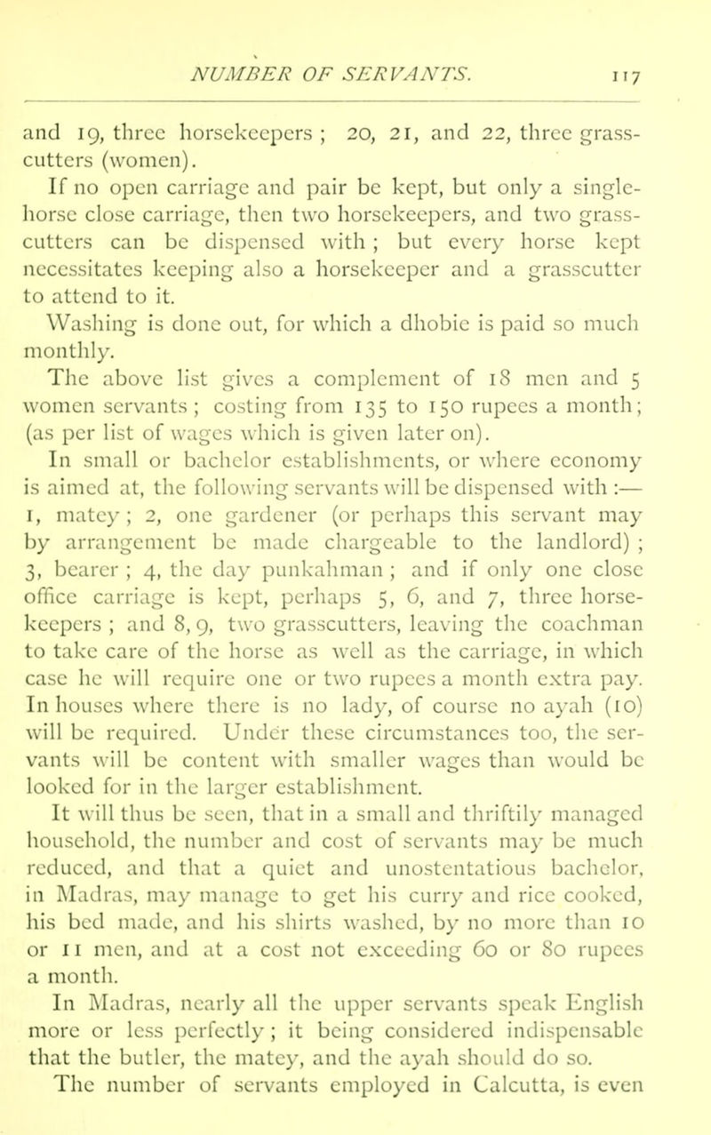 NUMBER OF SERVANTS. and 19, three horsekeepers ; 20, 21, and 22, three grass- cutters (women). If no open carriage and pair be kept, but only a single- horse close carriage, then two horsekeepers, and two grass- cutters can be dispensed with ; but every horse kept necessitates keeping also a horsckecper and a grasscutter to attend to it. Washing is done out, for which a dhobic is paid so much monthly. The above list gives a complement of 18 men and 5 women servants ; costing from 135 to 150 rupees a month; (as per list of wages which is given later on). In small or bachelor establishments, or where economy is aimed at, the following servants will be dispensed with :— 1, mate)'; 2, one gardener (or perhaps this servant may by arrangement be made chargeable to the landlord) ; 3, bearer ; 4, the day punkahman ; and if only one close office carriage is kept, perhaps 5, 6, and 7, three horse- keepers ; and 8, 9, two grasscutters, leaving the coachman to take care of the horse as well as the carriage, in which case he will require one or two rupees a month extra pay. In houses where there is no lady, of course no ayah (10) will be required. Under these circumstances too, the ser- vants will be content with smaller wages than would be looked for in the larger establishment. It will thus be seen, that in a small and thriftily managed household, the number and cost of servants may be much reduced, and that a quiet and unostentatious bachelor, in Madras, may manage to get his curry and rice cooked, his bed made, and his shirts washed, by no more than 10 or 11 men, and at a cost not exceeding 60 or 80 rupees a month. In Madras, nearly all the upper servants speak English more or less perfectly ; it being considered indispensable that the butler, the matey, and the ayah should do so. The number of servants employed in Calcutta, is even
