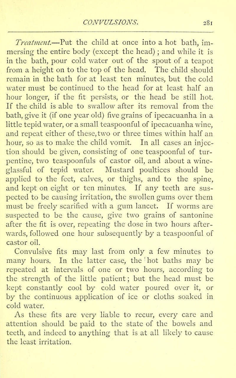 Treatment.—Put the child at once into a hot bath, im- mersing the entire body (except the head) ; and while it is in the bath, pour cold water out of the spout of a teapot from a height on to the top of the head. The child should remain in the bath for at least ten minutes, but the cold water must be continued to the head for at least half an hour longer, if the fit persists, or the head be still hot. If the child is able to swallow after its removal from the bath, give it (if one year old) five grains of ipecacuanha in a little tepid water, or a small teaspoonful of ipecacuanha wine, and repeat either of these, two or three times within half an hour, so as to make the child vomit. In all cases an injec- tion should be given, consisting of one teaspoonful of tur- pentine, two teaspoonfuls of castor oil, and about a wine- glassful of tepid water. Mustard poultices should be applied to the feet, calves, or thighs, and to the spine, and kept on eight or ten minutes. If any teeth are sus- pected to be causing irritation, the swollen gums over them must be freely scarified with a gum lancet. If worms are suspected to be the cause, give two grains of santonine after the fit is over, repeating the dose in two hours after- wards, followed one hour subsequently by a teaspoonful of castor oil. Convulsive fits may last from only a few minutes to many hours. In the latter case, the S hot baths may be repeated at intervals of one or two hours, according to the strength of the little patient; but the head must be kept constantly cool by cold water poured over it, or by the continuous application of ice or cloths soaked in cold water. As these fits are very liable to recur, every care and attention should be paid to the state of the bowels and teeth, and indeed to anything that is at all likely to cause the least irritation.