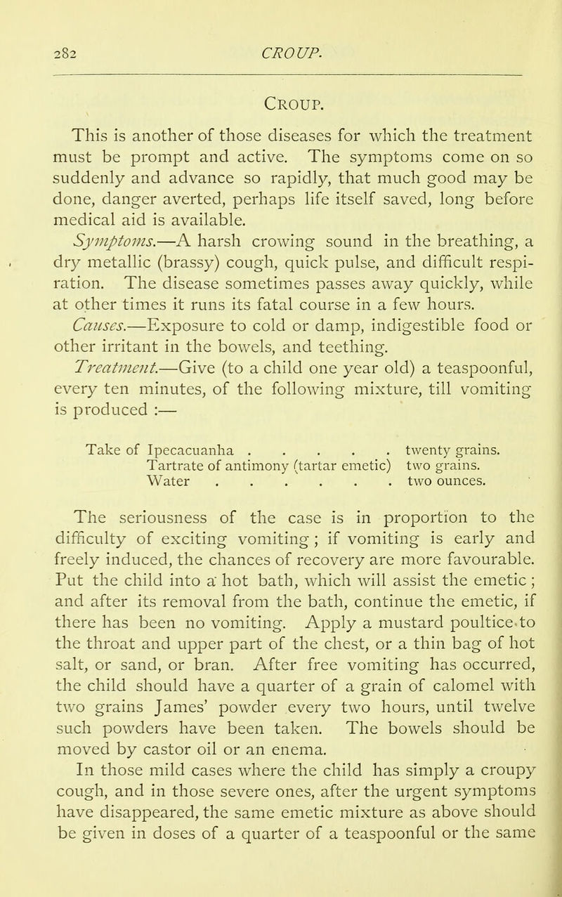 Croup. This is another of those diseases for which the treatment must be prompt and active. The symptoms come on so suddenly and advance so rapidly, that much good may be done, danger averted, perhaps life itself saved, long before medical aid is available. Symptoms.—A harsh crowing sound in the breathing, a dry metallic (brassy) cough, quick pulse, and difficult respi- ration. The disease sometimes passes away quickly, while at other times it runs its fatal course in a few hours. Causes.—Exposure to cold or damp, indigestible food or other irritant in the bowels, and teething. Treatment.—Give (to a child one year old) a teaspoonful, every ten minutes, of the following mixture, till vomiting- is produced :— Take of Ipecacuanha twenty grains. Tartrate of antimony (tartar emetic) two grains. Water two ounces. The seriousness of the case is in proportion to the difficulty of exciting vomiting ; if vomiting is early and freely induced, the chances of recovery are more favourable. Put the child into a hot bath, which will assist the emetic; and after its removal from the bath, continue the emetic, if there has been no vomiting. Apply a mustard poultice to the throat and upper part of the chest, or a thin bag of hot salt, or sand, or bran. After free vomiting has occurred, the child should have a quarter of a grain of calomel with two grains James' powder every two hours, until twelve such powders have been taken. The bowels should be moved by castor oil or an enema. In those mild cases where the child has simply a croupy cough, and in those severe ones, after the urgent symptoms have disappeared, the same emetic mixture as above should be given in doses of a quarter of a teaspoonful or the same