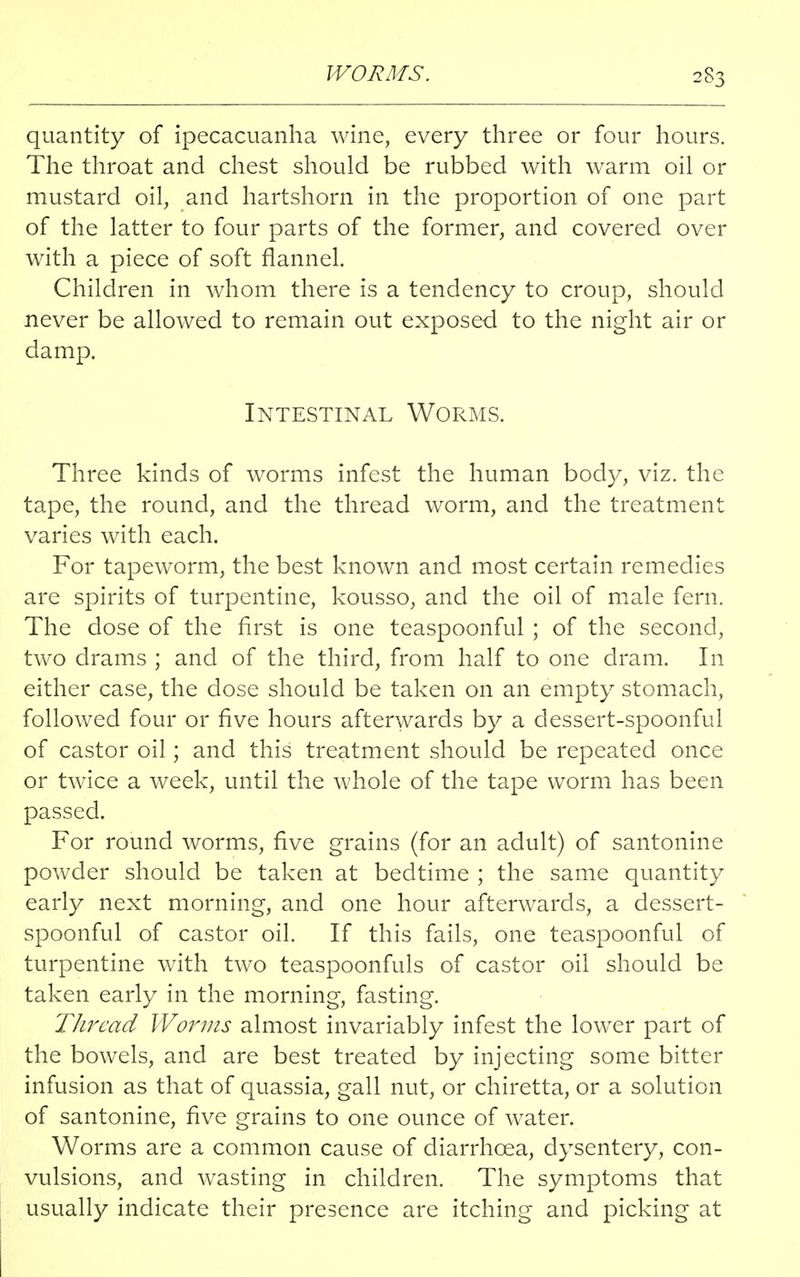 WORMS. 2S3 quantity of ipecacuanha wine, every three or four hours. The throat and chest should be rubbed with warm oil or mustard oil, and hartshorn in the proportion of one part of the latter to four parts of the former, and covered over with a piece of soft flannel. Children in whom there is a tendency to croup, should never be allowed to remain out exposed to the night air or damp. Intestinal Worms. Three kinds of worms infest the human body, viz. the tape, the round, and the thread worm, and the treatment varies with each. For tapeworm, the best known and most certain remedies are spirits of turpentine, kousso, and the oil of male fern. The dose of the first is one teaspoonful ; of the second, two drams ; and of the third, from half to one dram. In either case, the dose should be taken on an empty stomach, followed four or five hours afterwards by a dessert-spoonful of castor oil; and this treatment should be repeated once or twice a week, until the whole of the tape worm has been passed. For round worms, five grains (for an adult) of santonine powder should be taken at bedtime ; the same quantity early next morning, and one hour afterwards, a dessert- spoonful of castor oil. If this fails, one teaspoonful of turpentine with two teaspoonfuls of castor oil should be taken early in the morning, fasting. Thread Worms almost invariably infest the lower part of the bowels, and are best treated by injecting some bitter infusion as that of quassia, gall nut, or chiretta, or a solution of santonine, five grains to one ounce of water. Worms are a common cause of diarrhoea, dysentery, con- vulsions, and wasting in children. The symptoms that usually indicate their presence are itching and picking at