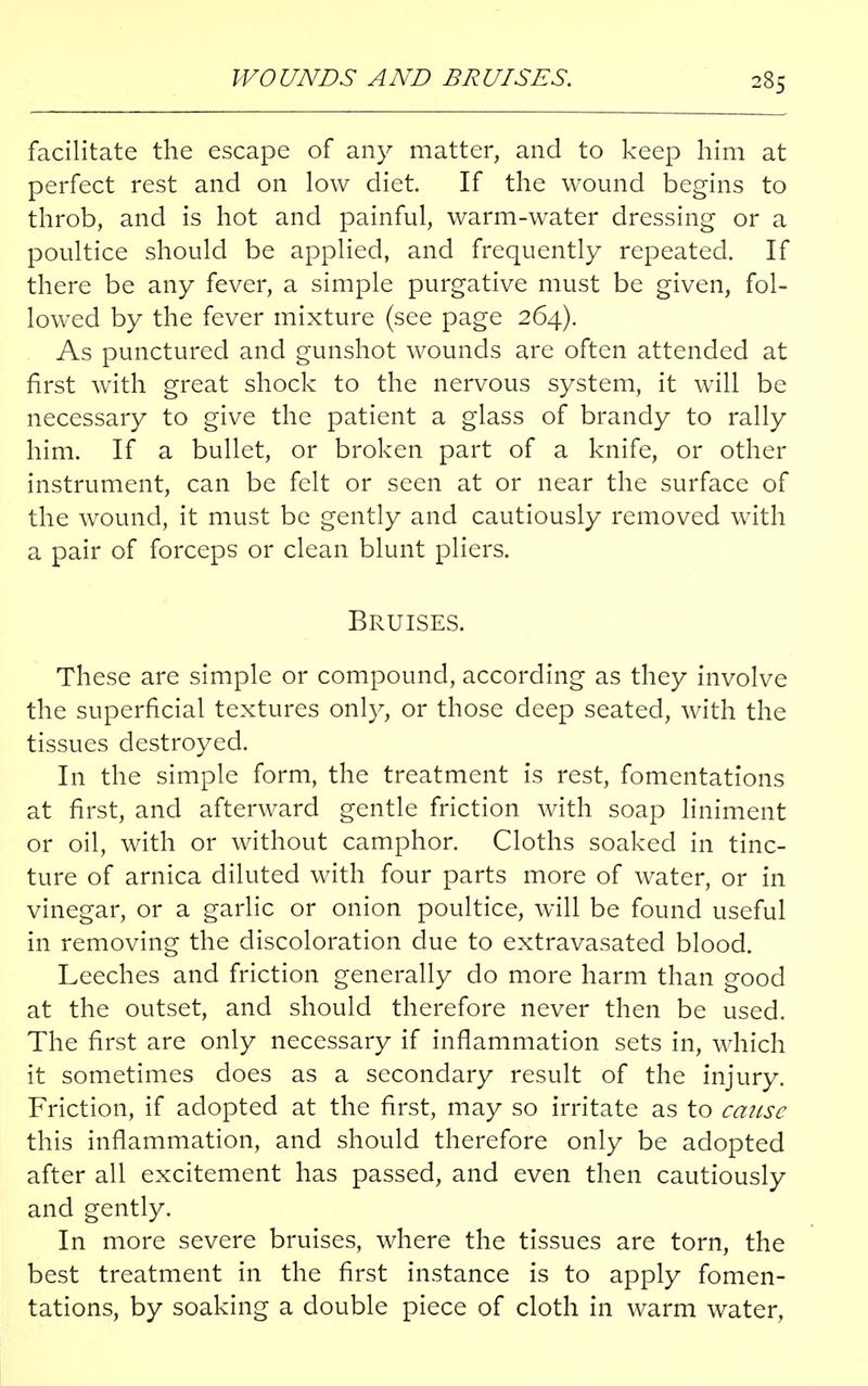 facilitate the escape of any matter, and to keep him at perfect rest and on low diet. If the wound begins to throb, and is hot and painful, warm-water dressing or a poultice should be applied, and frequently repeated. If there be any fever, a simple purgative must be given, fol- lowed by the fever mixture (see page 264). As punctured and gunshot wounds are often attended at first with great shock to the nervous system, it will be necessary to give the patient a glass of brandy to rally him. If a bullet, or broken part of a knife, or other instrument, can be felt or seen at or near the surface of the wound, it must be gently and cautiously removed with a pair of forceps or clean blunt pliers. Bruises. These are simple or compound, according as they involve the superficial textures only, or those deep seated, with the tissues destroyed. In the simple form, the treatment is rest, fomentations at first, and afterward gentle friction with soap liniment or oil, with or without camphor. Cloths soaked in tinc- ture of arnica diluted with four parts more of water, or in vinegar, or a garlic or onion poultice, will be found useful in removing the discoloration due to extravasated blood. Leeches and friction generally do more harm than good at the outset, and should therefore never then be used. The first are only necessary if inflammation sets in, which it sometimes does as a secondary result of the injury. Friction, if adopted at the first, may so irritate as to cause this inflammation, and should therefore only be adopted after all excitement has passed, and even then cautiously and gently. In more severe bruises, where the tissues are torn, the best treatment in the first instance is to apply fomen- tations, by soaking a double piece of cloth in warm water,