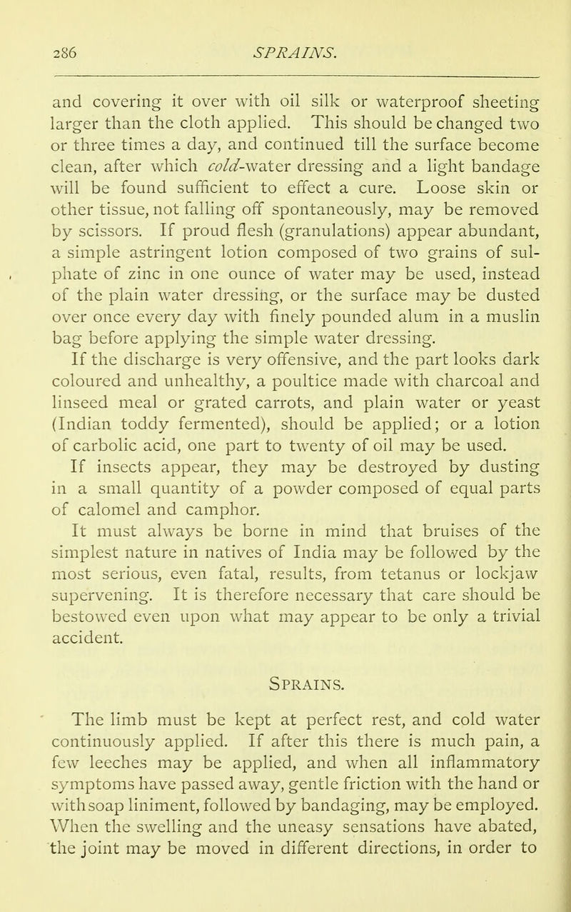 and covering it over with oil silk or waterproof sheeting larger than the cloth applied. This should be changed two or three times a day, and continued till the surface become clean, after which <:<?/^-water dressing and a light bandage will be found sufficient to effect a cure. Loose skin or other tissue, not falling off spontaneously, may be removed by scissors. If proud flesh (granulations) appear abundant, a simple astringent lotion composed of two grains of sul- phate of zinc in one ounce of water may be used, instead of the plain water dressing, or the surface may be dusted over once every day with finely pounded alum in a muslin bag before applying the simple water dressing. If the discharge is very offensive, and the part looks dark coloured and unhealthy, a poultice made with charcoal and linseed meal or grated carrots, and plain water or yeast (Indian toddy fermented), should be applied; or a lotion of carbolic acid, one part to twenty of oil may be used. If insects appear, they may be destroyed by dusting in a small quantity of a powder composed of equal parts of calomel and camphor. It must always be borne in mind that bruises of the simplest nature in natives of India may be followed by the most serious, even fatal, results, from tetanus or lockjaw supervening. It is therefore necessary that care should be bestowed even upon what may appear to be only a trivial accident. Sprains. The limb must be kept at perfect rest, and cold water continuously applied. If after this there is much pain, a few leeches may be applied, and when all inflammatory symptoms have passed away, gentle friction with the hand or with soap liniment, followed by bandaging, may be employed. When the swelling and the uneasy sensations have abated, the joint may be moved in different directions, in order to