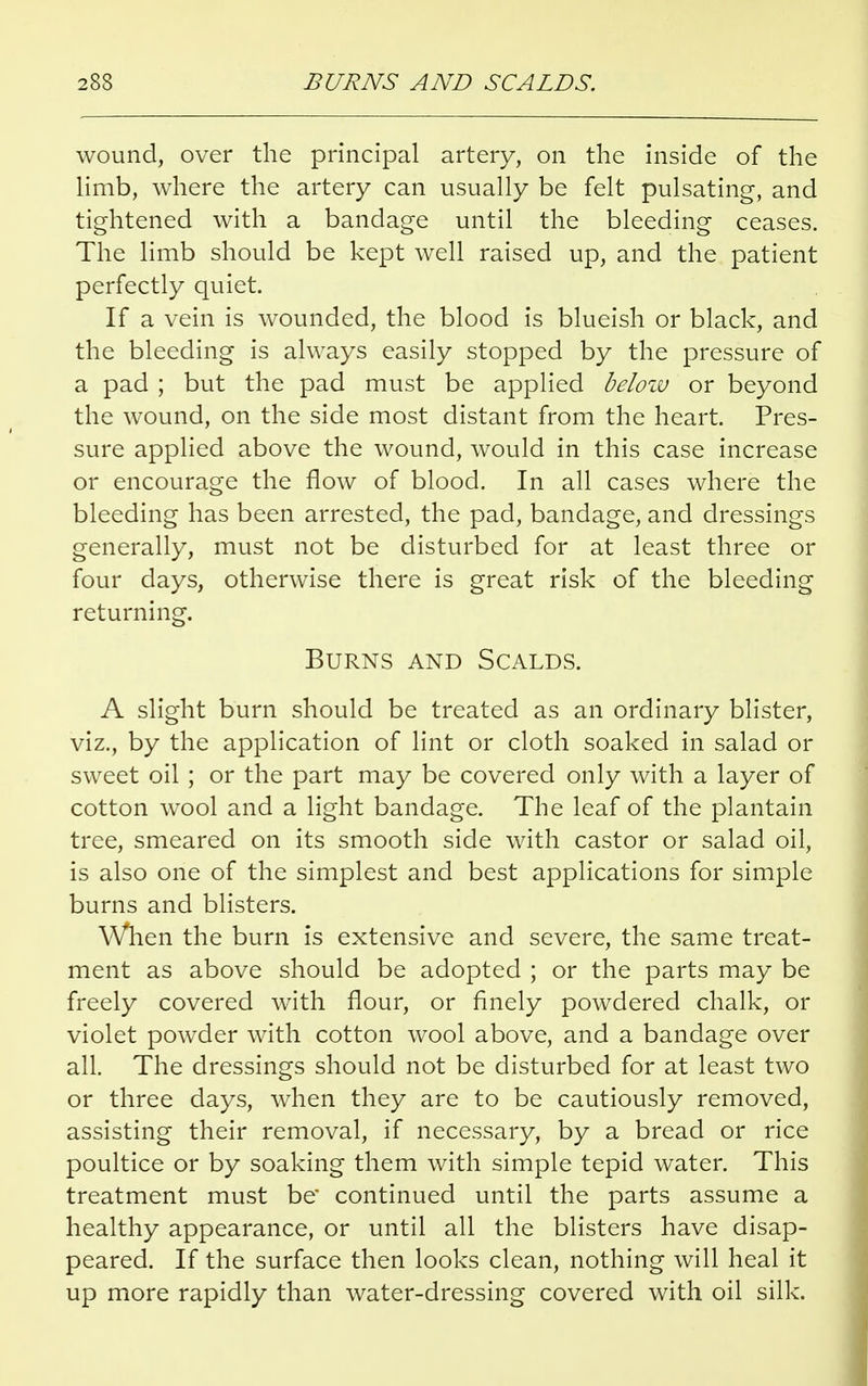 wound, over the principal artery, on the inside of the limb, where the artery can usually be felt pulsating, and tightened with a bandage until the bleeding ceases. The limb should be kept well raised up, and the patient perfectly quiet. If a vein is wounded, the blood is blueish or black, and the bleeding is always easily stopped by the pressure of a pad ; but the pad must be applied below or beyond the wound, on the side most distant from the heart. Pres- sure applied above the wound, would in this case increase or encourage the flow of blood. In all cases where the bleeding has been arrested, the pad, bandage, and dressings generally, must not be disturbed for at least three or four days, otherwise there is great risk of the bleeding returning. Burns and Scalds. A slight burn should be treated as an ordinary blister, viz., by the application of lint or cloth soaked in salad or sweet oil ; or the part may be covered only with a layer of cotton wool and a light bandage. The leaf of the plantain tree, smeared on its smooth side with castor or salad oil, is also one of the simplest and best applications for simple burns and blisters. When the burn is extensive and severe, the same treat- ment as above should be adopted ; or the parts may be freely covered with flour, or finely powdered chalk, or violet powder with cotton wool above, and a bandage over all. The dressings should not be disturbed for at least two or three days, when they are to be cautiously removed, assisting their removal, if necessary, by a bread or rice poultice or by soaking them with simple tepid water. This treatment must be continued until the parts assume a healthy appearance, or until all the blisters have disap- peared. If the surface then looks clean, nothing will heal it up more rapidly than water-dressing covered with oil silk.