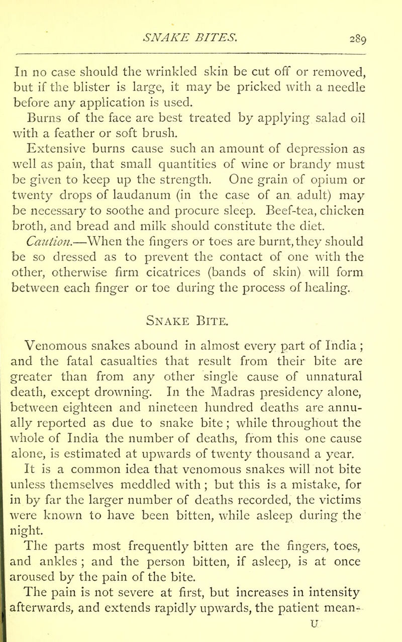 In no case should the wrinkled skin be cut off or removed, but if the blister is large, it may be pricked with a needle before any application is used. Burns of the face are best treated by applying salad oil with a feather or soft brush. Extensive burns cause such an amount of depression as well as pain, that small quantities of wine or brandy must be given to keep up the strength. One grain of opium or twenty drops of laudanum (in the case of an. adult) may be necessary to soothe and procure sleep. Beef-tea, chicken broth, and bread and milk should constitute the diet. Caution.—When the fingers or toes are burnt, they should be so dressed as to prevent the contact of one with the other, otherwise firm cicatrices (bands of skin) will form between each finger or toe during the process of healing. Snake Bite. Venomous snakes abound in almost every part of India ; and the fatal casualties that result from their bite are greater than from any other single cause of unnatural death, except drowning. In the Madras presidency alone, between eighteen and nineteen hundred deaths are annu- ally reported as due to snake bite ; while throughout the whole of India the number of deaths, from this one cause alone, is estimated at upwards of twenty thousand a year. It is a common idea that venomous snakes will not bite unless themselves meddled with ; but this is a mistake, for in by far the larger number of deaths recorded, the victims were known to have been bitten, while asleep during the night. The parts most frequently bitten are the fingers, toes, and ankles ; and the person bitten, if asleep, is at once aroused by the pain of the bite. The pain is not severe at first, but increases in intensity afterwards, and extends rapidly upwards, the patient mean- u