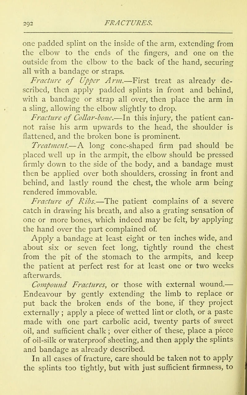 one padded splint on the inside of the arm, extending from the elbow to the ends of the fingers, and one on the outside from the elbow to the back of the hand, securing all with a bandage or straps. Fracture of Upper Arm.—First treat as already de- scribed, then apply padded splints in front and behind, with a bandage or strap all over, then place the arm in a sling, allowing the elbow slightly to drop. Fracture of Collar-bone.—In this injury, the patient can- not raise his arm upwards to the head, the shoulder is flattened, and the broken bone is prominent. Treatment.—A long cone-shaped firm pad should be placed well up in the armpit, the elbow should be pressed firmly down to the side of the body, and a bandage must then be applied over both shoulders, crossing in front and behind, and lastly round the chest, the whole arm being rendered immovable. Fracture of Ribs.—The patient complains of a severe catch in drawing his breath, and also a grating sensation of one or more bones, which indeed may be felt, by applying the hand over the part complained of. Apply a bandage at least eight or ten inches wide, and about six or seven feet long, tightly round the chest from the pit of the stomach to the armpits, and keep the patient at perfect rest for at least one or two weeks afterwards. Compound Fractures, or those with external wound.— Endeavour by gently extending the limb to replace or put back the broken ends of the bone, if they project externally ; apply a piece of wetted lint or cloth, or a paste made with one part carbolic acid, twenty parts of sweet oil, and sufficient chalk ; over either of these, place a piece of oil-silk or waterproof sheeting, and then apply the splints and bandage as already described. In all cases of fracture, care should be taken not to apply the splints too tightly, but with just sufficient firmness, to