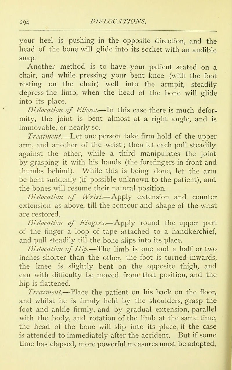 your heel is pushing in the opposite direction, and the head of the bone will glide into its socket with an audible snap. Another method is to have your patient seated on a chair, and while pressing your bent knee (with the foot resting on the chair) well into the armpit, steadily depress the limb, when the head of the bone will glide into its place. Dislocation of Elbow.—In this case there is much defor- mity, the joint is bent almost at a right angle, and is immovable, or nearly so. Treatment.—Let one person take firm hold of the upper arm, and another of the wrist; then let each pull steadily against the other, while a third manipulates the joint by grasping it with his hands (the forefingers in front and thumbs behind). While this is being done, let the arm be bent suddenly (if possible unknown to the patient), and the bones will resume their natural position. Dislocation of Wrist.—Apply extension and counter extension as above, till the contour and shape of the wrist are restored. Dislocation of Fingers.—Apply round the upper part of the finger a loop of tape attached to a handkerchief, and pull steadily till the bone slips into its place. Dislocation of Hip.—The limb is one and a half or two inches shorter than the other, the foot is turned inwards, the knee is slightly bent on the opposite thigh, and can with difficulty be moved from that position, and the hip is flattened. Treatment.—Place the patient on his back on the floor, and whilst he is firmly held by the shoulders, grasp the foot and ankle firmly, and by gradual extension, parallel with the body, and rotation of the limb at the same time, the head of the bone will slip into its place, if the case is attended to immediately after the accident. But if some time has elapsed, more powerful measures must be adopted,