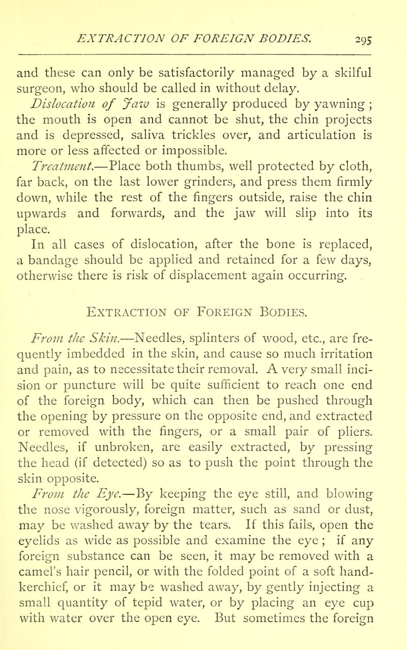 and these can only be satisfactorily managed by a skilful surgeon, who should be called in without delay. Dislocation of Jaw is generally produced by yawning ; the mouth is open and cannot be shut, the chin projects and is depressed, saliva trickles over, and articulation is more or less affected or impossible. Treatment.—Place both thumbs, well protected by cloth, far back, on the last lower grinders, and press them firmly down, while the rest of the fingers outside, raise the chin upwards and forwards, and the jaw will slip into its place. In all cases of dislocation, after the bone is replaced, a bandage should be applied and retained for a few days, otherwise there is risk of displacement again occurring. Extraction of Foreign Bodies. From the Skin.—Needles, splinters of wood, etc., are fre- quently imbedded in the skin, and cause so much irritation and pain, as to necessitate their removal. A very small inci- sion or puncture will be quite sufficient to reach one end of the foreign body, which can then be pushed through the opening by pressure on the opposite end, and extracted or removed with the fingers, or a small pair of pliers. Needles, if unbroken, are easily extracted, by pressing the head (if detected) so as to push the point through the skin opposite. From the Eye.—By keeping the eye still, and blowing the nose vigorously, foreign matter, such as sand or dust, may be washed away by the tears. If this fails, open the eyelids as wide as possible and examine the eye ; if any foreign substance can be seen, it may be removed with a camel's hair pencil, or with the folded point of a soft hand- kerchief, or it may be washed away, by gently injecting a small quantity of tepid water, or by placing an eye cup with water over the open eye. But sometimes the foreign
