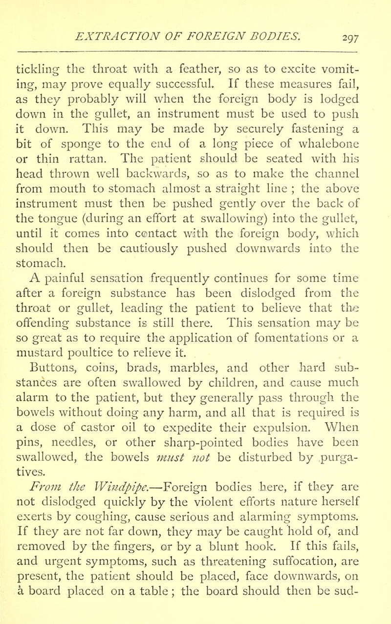 tickling the throat with a feather, so as to excite vomit- ing, may prove equally successful If these measures fail, as they probably will when the foreign body is lodged down in the gullet, an instrument must be used to push it down. This may be made by securely fastening a bit of sponge to the end of a long piece of whalebone or thin rattan. The patient should be seated with his head thrown well backwards, so as to make the channel from mouth to stomach almost a straight line ; the above instrument must then be pushed gently over the back of the tongue (during an effort at swallowing) into the gullet, until it comes into contact with the foreign body, which should then be cautiously pushed downwards into the stomach. A painful sensation frequently continues for some time after a foreign substance has been dislodged from the throat or gullet, leading the patient to believe that the offending substance is still there. This sensation may be so great as to require the application of fomentations or a mustard poultice to relieve it. Buttons, coins, brads, marbles, and other hard sub- stances are often swallowed by children, and cause much alarm to the patient, but they generally pass through the bowels without doing any harm, and all that is required is a dose of castor oil to expedite their expulsion. When pins, needles, or other sharp-pointed bodies have been swallowed, the bowels must not be disturbed by purga- tives. From the Windpipe.—Foreign bodies here, if they are not dislodged quickly by the violent efforts nature herself exerts by coughing, cause serious and alarming symptoms. If they are not far down, they may be caught hold of, and removed by the fingers, or by a blunt hook. If this fails, and urgent symptoms, such as threatening suffocation, are present, the patient should be placed, face downwards, on a. board placed on a table; the board should then be sud-