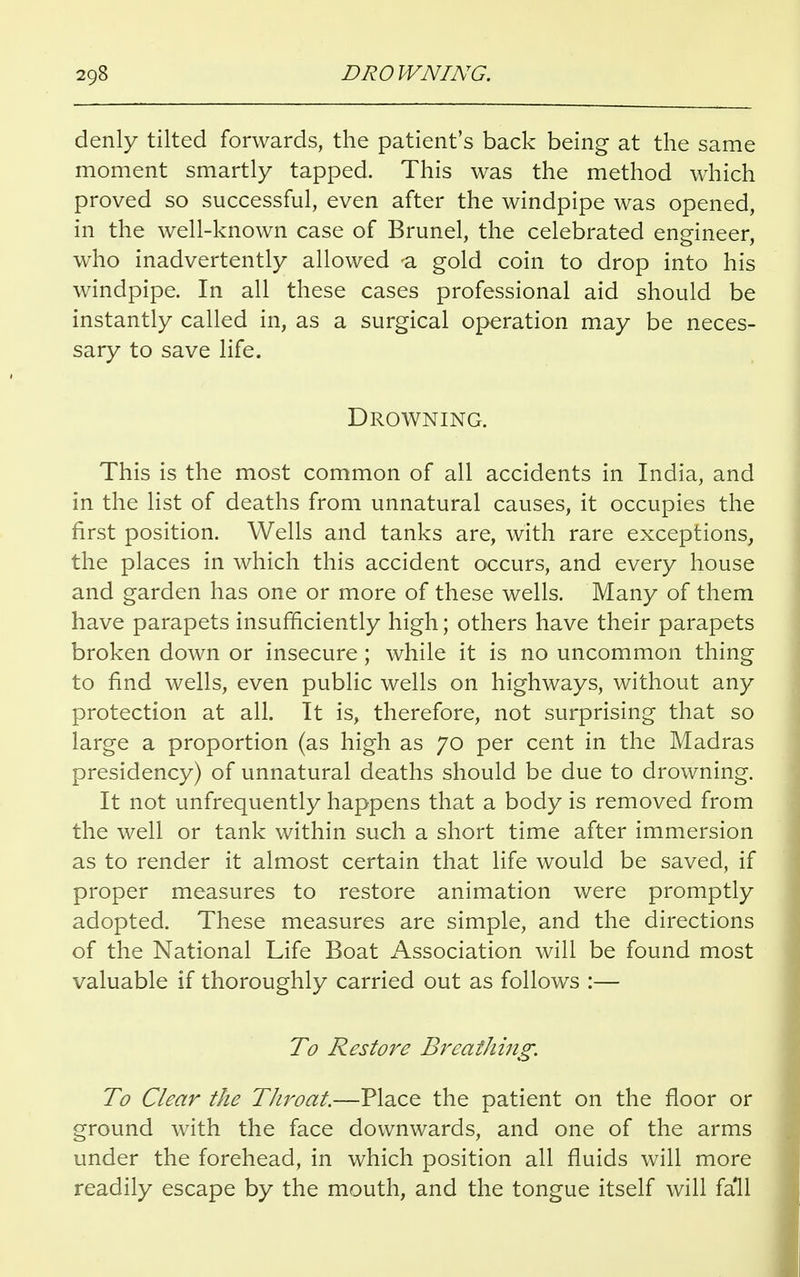 denly tilted forwards, the patient's back being at the same moment smartly tapped. This was the method which proved so successful, even after the windpipe was opened, in the well-known case of Brunei, the celebrated engineer, who inadvertently allowed -a gold coin to drop into his windpipe. In all these cases professional aid should be instantly called in, as a surgical operation may be neces- sary to save life. Drowning. This is the most common of all accidents in India, and in the list of deaths from unnatural causes, it occupies the first position. Wells and tanks are, with rare exceptions, the places in which this accident occurs, and every house and garden has one or more of these wells. Many of them have parapets insufficiently high; others have their parapets broken down or insecure; while it is no uncommon thing to find wells, even public wells on highways, without any protection at all. It is, therefore, not surprising that so large a proportion (as high as 70 per cent in the Madras presidency) of unnatural deaths should be due to drowning. It not unfrequently happens that a body is removed from the well or tank within such a short time after immersion as to render it almost certain that life would be saved, if proper measures to restore animation were promptly adopted. These measures are simple, and the directions of the National Life Boat Association will be found most valuable if thoroughly carried out as follows :— To Restore Breathing. To Clear the Throat.—Place the patient on the floor or ground with the face downwards, and one of the arms under the forehead, in which position all fluids will more readily escape by the mouth, and the tongue itself will fall