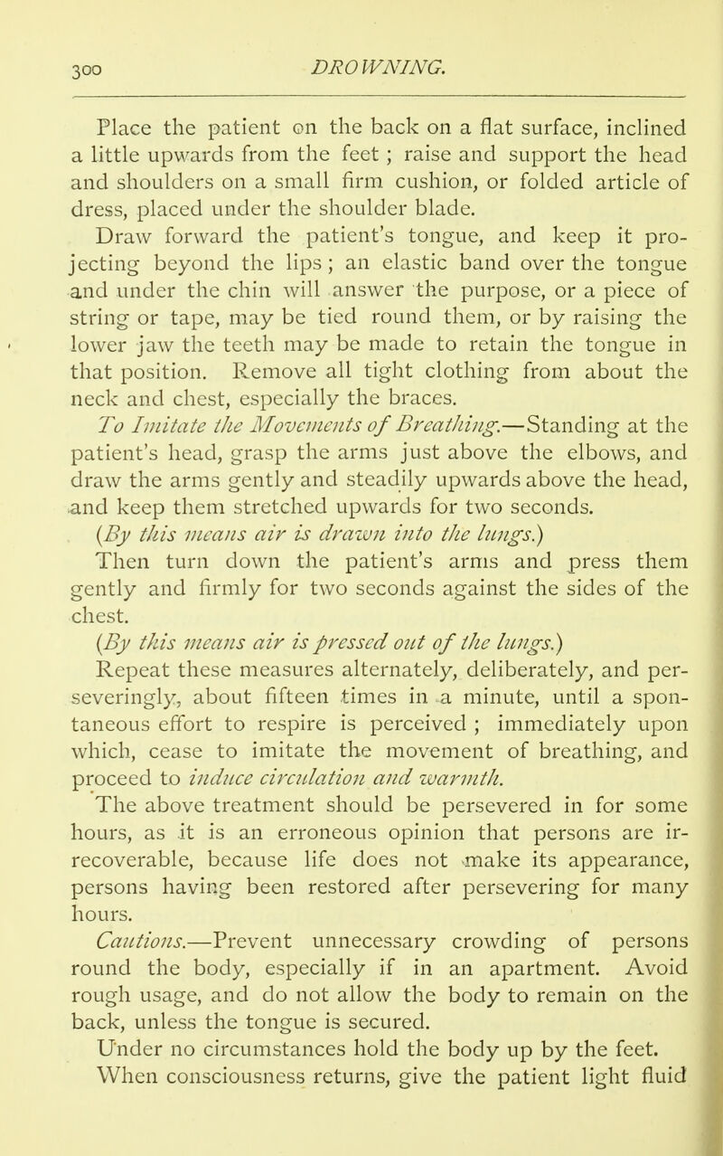 Place the patient on the back on a flat surface, inclined a little upwards from the feet ; raise and support the head and shoulders on a small firm cushion, or folded article of dress, placed under the shoulder blade. Draw forward the patient's tongue, and keep it pro- jecting beyond the lips; an elastic band over the tongue and under the chin will answer the purpose, or a piece of string or tape, may be tied round them, or by raising the lower jaw the teeth may be made to retain the tongue in that position. Remove all tight clothing from about the neck and chest, especially the braces. To Imitate the Movements of BreatJiing.—Standing at the patient's head, grasp the arms just above the elbows, and draw the arms gently and steadily upwards above the head, and keep them stretched upwards for two seconds. (By this means air is drawn into the lungs.) Then turn down the patient's arms and press them gently and firmly for two seconds against the sides of the chest. (By this means air is pressed out of the lungs.) Repeat these measures alternately, deliberately, and per- severingly, about fifteen times in a minute, until a spon- taneous effort to respire is perceived ; immediately upon which, cease to imitate the movement of breathing, and proceed to induce circulation and warmth. The above treatment should be persevered in for some hours, as it is an erroneous opinion that persons are ir- recoverable, because life does not make its appearance, persons having been restored after persevering for many hours. Cautions.—Prevent unnecessary crowding of persons round the body, especially if in an apartment. Avoid rough usage, and do not allow the body to remain on the back, unless the tongue is secured. Under no circumstances hold the body up by the feet. When consciousness returns, give the patient light fluid