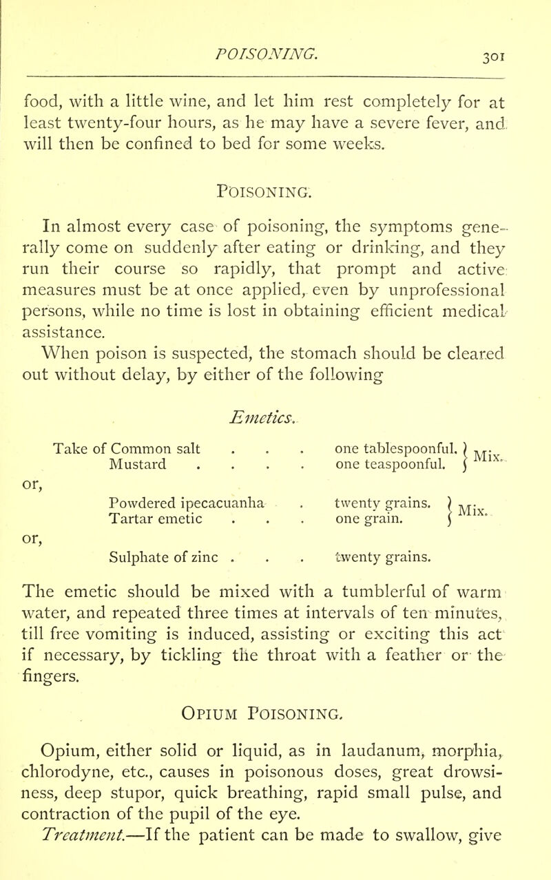 food, with a little wine, and let him rest completely for at least twenty-four hours, as he may have a severe fever, and. will then be confined to bed for some weeks. Poisoning. In almost every case of poisoning, the symptoms gene- rally come on suddenly after eating or drinking, and they run their course so rapidly, that prompt and active measures must be at once applied, even by unprofessional persons, while no time is lost in obtaining efficient medical assistance. When poison is suspected, the stomach should be cleared out without delay, by either of the following Emetics. Take of Common salt . . . one tablespoonful. ) Mustard .... one teaspoonful. ) or, Powdered ipecacuanha . twenty grains. Tartar emetic . . . one grain. or, Sulphate of zinc . . . twenty grains. The emetic should be mixed with a tumblerful of warm water, and repeated three times at intervals of ten minutes, till free vomiting is induced, assisting or exciting this act if necessary, by tickling the throat with a feather or- the fingers. Opium Poisoning. Opium, either solid or liquid, as in laudanum, morphia, chlorodyne, etc., causes in poisonous doses, great drowsi- ness, deep stupor, quick breathing, rapid small pulse, and contraction of the pupil of the eye. Treatment.—If the patient can be made to swallow, give