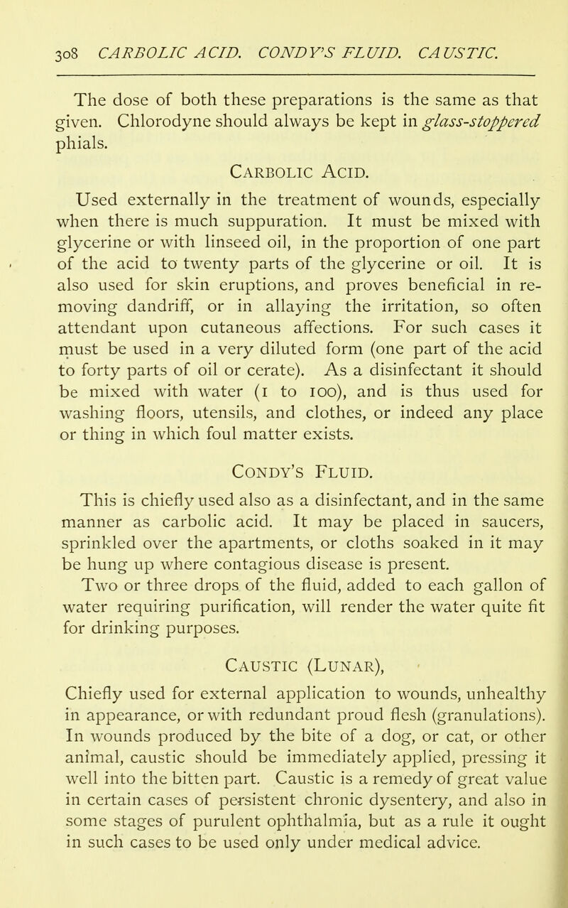 The dose of both these preparations is the same as that given. Chlorodyne should always be kept in glass-stoppered phials. Carbolic Acid. Used externally in the treatment of wounds, especially when there is much suppuration. It must be mixed with glycerine or with linseed oil, in the proportion of one part of the acid to twenty parts of the glycerine or oil. It is also used for skin eruptions, and proves beneficial in re- moving dandrifT, or in allaying the irritation, so often attendant upon cutaneous affections. For such cases it must be used in a very diluted form (one part of the acid to forty parts of oil or cerate). As a disinfectant it should be mixed with water (i to 100), and is thus used for washing floors, utensils, and clothes, or indeed any place or thing in which foul matter exists. Condy's Fluid. This is chiefly used also as a disinfectant, and in the same manner as carbolic acid. It may be placed in saucers, sprinkled over the apartments, or cloths soaked in it may be hung up where contagious disease is present. Two or three drops of the fluid, added to each gallon of water requiring purification, will render the water quite fit for drinking purposes. Caustic (Lunar), Chiefly used for external application to wounds, unhealthy in appearance, or with redundant proud flesh (granulations). In wounds produced by the bite of a dog, or cat, or other animal, caustic should be immediately applied, pressing it well into the bitten part. Caustic is a remedy of great value in certain cases of persistent chronic dysentery, and also in some stages of purulent ophthalmia, but as a rule it ought in such cases to be used only under medical advice.