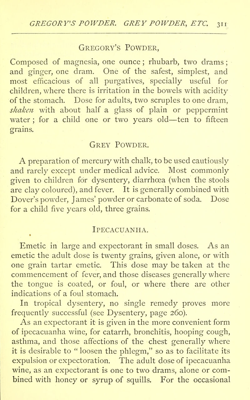 Gregory's Powder, Composed of magnesia, one ounce; rhubarb, two drams ; and ginger, one dram. One of the safest, simplest, and most efficacious of all purgatives, specially useful for children, where there is irritation in the bowels with acidity of the stomach. Dose for adults, two scruples to one dram, shaken with about half a glass of plain or peppermint water ; for a child one or two years old—ten to fifteen grains. Grey Powder. A preparation of mercury with chalk, to be used cautiously and rarely except under medical advice. Most commonly given to children for dysentery, diarrhoea (when the stools are clay coloured), and fever. It is generally combined with Dover's powder, James' powder or carbonate of soda. Dose for a child five years old, three grains. Ipecacuanha. Emetic in large and expectorant in small doses. As an emetic the adult dose is twenty grains, given alone, or with one grain tartar emetic. This dose may be taken at the commencement of fever, and those diseases generally where the tongue is coated, or foul, or where there are other indications of a foul stomach. In tropical dysentery, no single remedy proves more frequently successful (see Dysentery, page 260). As an expectorant it is given in the more convenient form of ipecacuanha wine, for catarrh, bronchitis, hooping cough, asthma, and those affections of the chest generally where it is desirable to  loosen the phlegm, so as to facilitate its expulsion or expectoration. The adult dose of ipecacuanha wine, as an expectorant is one to two drams, alone or com- bined with honey or syrup of squills. For the occasional