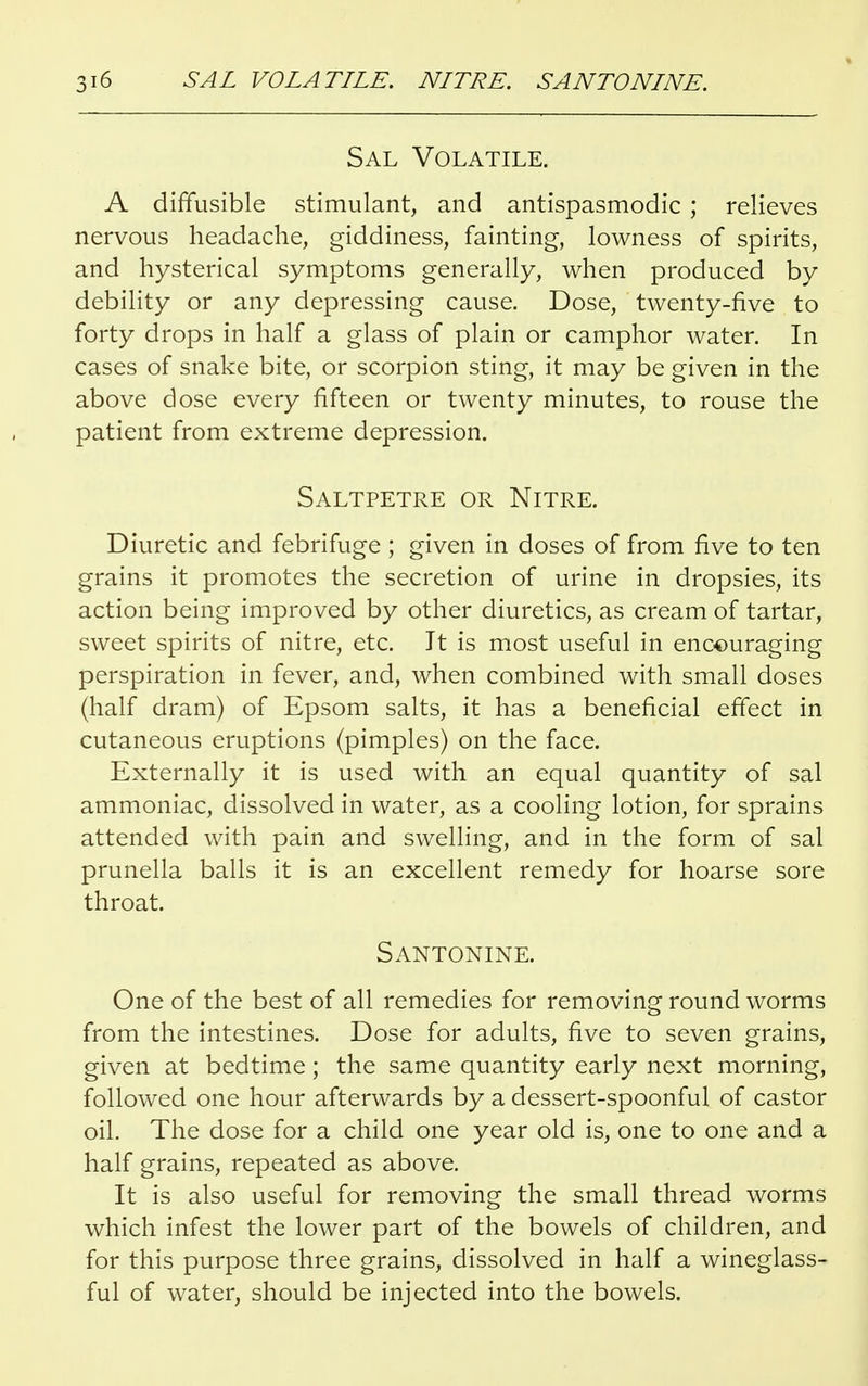 Sal Volatile. A diffusible stimulant, and antispasmodic ; relieves nervous headache, giddiness, fainting, lowness of spirits, and hysterical symptoms generally, when produced by debility or any depressing cause. Dose, twenty-five to forty drops in half a glass of plain or camphor water. In cases of snake bite, or scorpion sting, it may be given in the above dose every fifteen or twenty minutes, to rouse the patient from extreme depression. Saltpetre or Nitre. Diuretic and febrifuge ; given in doses of from five to ten grains it promotes the secretion of urine in dropsies, its action being improved by other diuretics, as cream of tartar, sweet spirits of nitre, etc. It is most useful in encouraging perspiration in fever, and, when combined with small doses (half dram) of Epsom salts, it has a beneficial effect in cutaneous eruptions (pimples) on the face. Externally it is used with an equal quantity of sal ammoniac, dissolved in water, as a cooling lotion, for sprains attended with pain and swelling, and in the form of sal prunella balls it is an excellent remedy for hoarse sore throat. SANTONINE. One of the best of all remedies for removing round worms from the intestines. Dose for adults, five to seven grains, given at bedtime; the same quantity early next morning, followed one hour afterwards by a dessert-spoonful of castor oil. The dose for a child one year old is, one to one and a half grains, repeated as above. It is also useful for removing the small thread worms which infest the lower part of the bowels of children, and for this purpose three grains, dissolved in half a wineglass- ful of water, should be injected into the bowels.