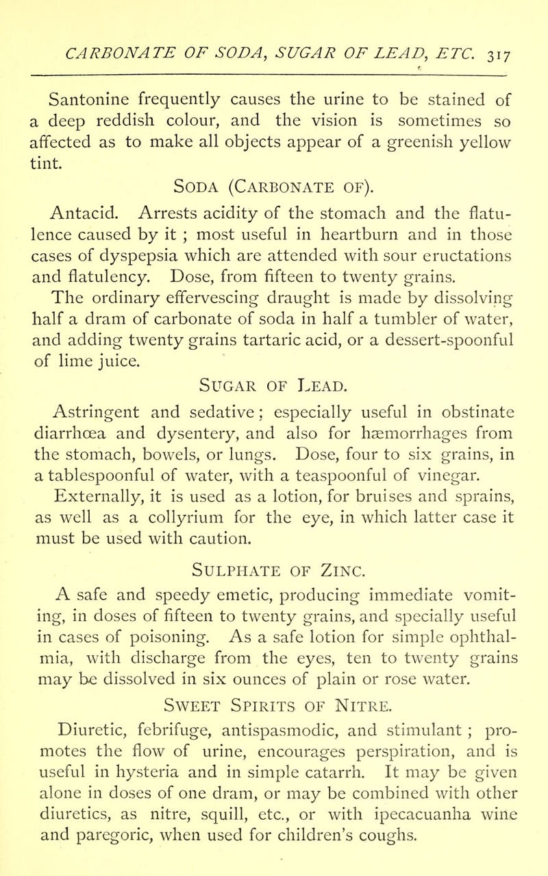 Santonine frequently causes the urine to be stained of a deep reddish colour, and the vision is sometimes so affected as to make all objects appear of a greenish yellow tint. Soda (Carbonate of). Antacid. Arrests acidity of the stomach and the flatu- lence caused by it ; most useful in heartburn and in those cases of dyspepsia which are attended with sour eructations and flatulency. Dose, from fifteen to twenty grains. The ordinary effervescing draught is made by dissolving half a dram of carbonate of soda in half a tumbler of water, and adding twenty grains tartaric acid, or a dessert-spoonful of lime juice. Sugar of Lead. Astringent and sedative; especially useful in obstinate diarrhoea and dysentery, and also for haemorrhages from the stomach, bowels, or lungs. Dose, four to six grains, in a tablespoonful of water, with a teaspoonful of vinegar. Externally, it is used as a lotion, for bruises and sprains, as well as a collyrium for the eye, in which latter case it must be used with caution. Sulphate of Zinc. A safe and speedy emetic, producing immediate vomit- ing, in doses of fifteen to twenty grains, and specially useful in cases of poisoning. As a safe lotion for simple ophthal- mia, with discharge from the eyes, ten to twenty grains may be dissolved in six ounces of plain or rose water. Sweet Spirits of Nitre. Diuretic, febrifuge, antispasmodic, and stimulant ; pro- motes the flow of urine, encourages perspiration, and is useful in hysteria and in simple catarrh. It may be given alone in doses of one dram, or may be combined with other diuretics, as nitre, squill, etc., or with ipecacuanha wine and paregoric, when used for children's coughs.