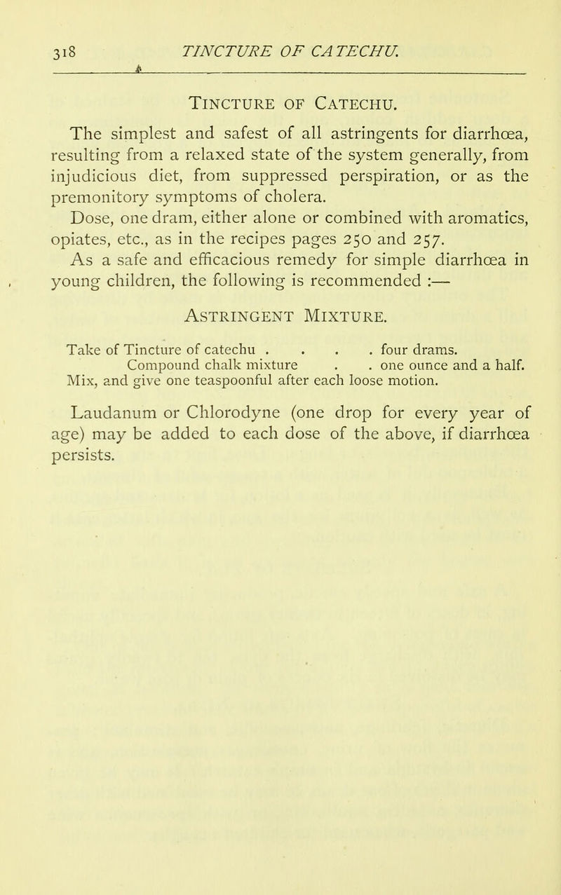 £ . Tincture of Catechu. The simplest and safest of all astringents for diarrhoea, resulting from a relaxed state of the system generally, from injudicious diet, from suppressed perspiration, or as the premonitory symptoms of cholera. Dose, one dram, either alone or combined with aromatics, opiates, etc., as in the recipes pages 250 and 257. As a safe and efficacious remedy for simple diarrhoea in young children, the following is recommended :— Astringent Mixture. Take of Tincture of catechu .... four drams. Compound chalk mixture . . one ounce and a half. Mix, and give one teaspoonful after each loose motion. Laudanum or Chlorodyne (one drop for every year of age) may be added to each dose of the above, if diarrhoea persists.