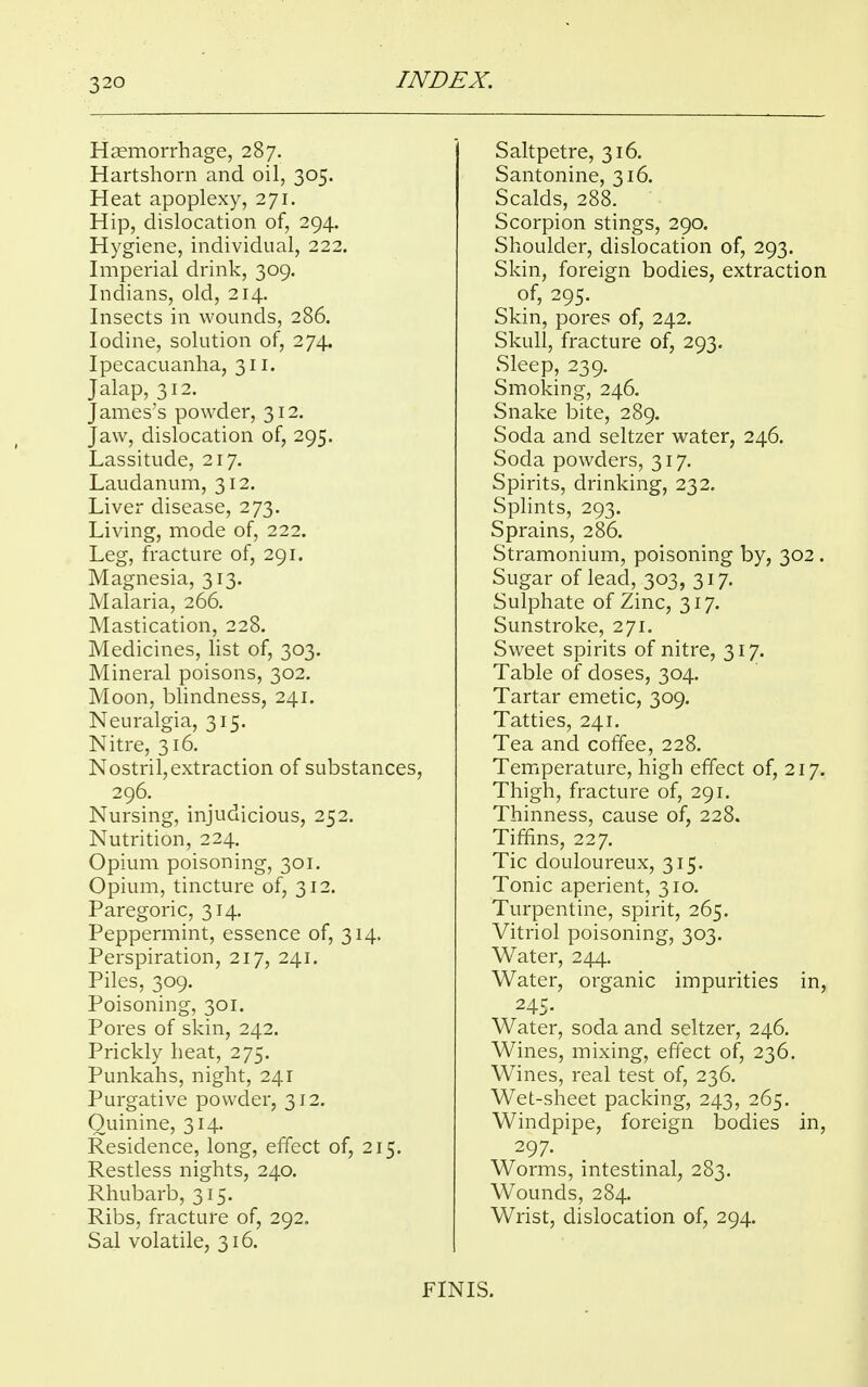 3 20 Haemorrhage, 287. Hartshorn and oil, 305. Heat apoplexy, 271. Hip, dislocation of, 294. Hygiene, individual, 222. Imperial drink, 309. Indians, old, 214. Insects in wounds, 286. Iodine, solution of, 274. Ipecacuanha, 311. Jalap, 312. James's powder, 312. Jaw, dislocation of, 295. Lassitude, 217. Laudanum, 312. Liver disease, 273. Living, mode of, 222. Leg, fracture of, 291. Magnesia, 313. Malaria, 266. Mastication, 228. Medicines, list of, 303. Mineral poisons, 302. Moon, blindness, 241. Neuralgia, 315. Nitre, 316. Nostril, extraction of substances, 296. Nursing, injudicious, 252. Nutrition, 224. Opium poisoning, 301. Opium, tincture of, 312. Paregoric, 314. Peppermint, essence of, 314. Perspiration, 217, 241. Piles, 309. Poisoning, 301. Pores of skin, 242. Prickly heat, 275. Punkahs, night, 241 Purgative powder, 312. Quinine, 314. Residence, long, effect of, 215. Restless nights, 240. Rhubarb, 315. Ribs, fracture of, 292. Sal volatile, 316. Saltpetre, 316. Santonine, 316. Scalds, 288. Scorpion stings, 290. Shoulder, dislocation of, 293. Skin, foreign bodies, extraction of, 295. Skin, pores of, 242. Skull, fracture of, 293. Sleep, 239. Smoking, 246. Snake bite, 289. Soda and seltzer water, 246. Soda powders, 317. Spirits, drinking, 232. Splints, 293. Sprains, 286. Stramonium, poisoning by, 302. Sugar of lead, 303, 317. Sulphate of Zinc, 317. Sunstroke, 271. Sweet spirits of nitre, 317. Table of doses, 304. Tartar emetic, 309. Tatties, 241. Tea and coffee, 228. Temperature, high effect of, 217. Thigh, fracture of, 291. Thinness, cause of, 228. Tiffins, 227. Tic douloureux, 315. Tonic aperient, 310. Turpentine, spirit, 265. Vitriol poisoning, 303. Water, 244. Water, organic impurities in, 245. Water, soda and seltzer, 246. Wines, mixing, effect of, 236. Wines, real test of, 236. Wet-sheet packing, 243, 265. Windpipe, foreign bodies in, 297. Worms, intestinal, 283. Wounds, 284. Wrist, dislocation of, 294. FINIS.