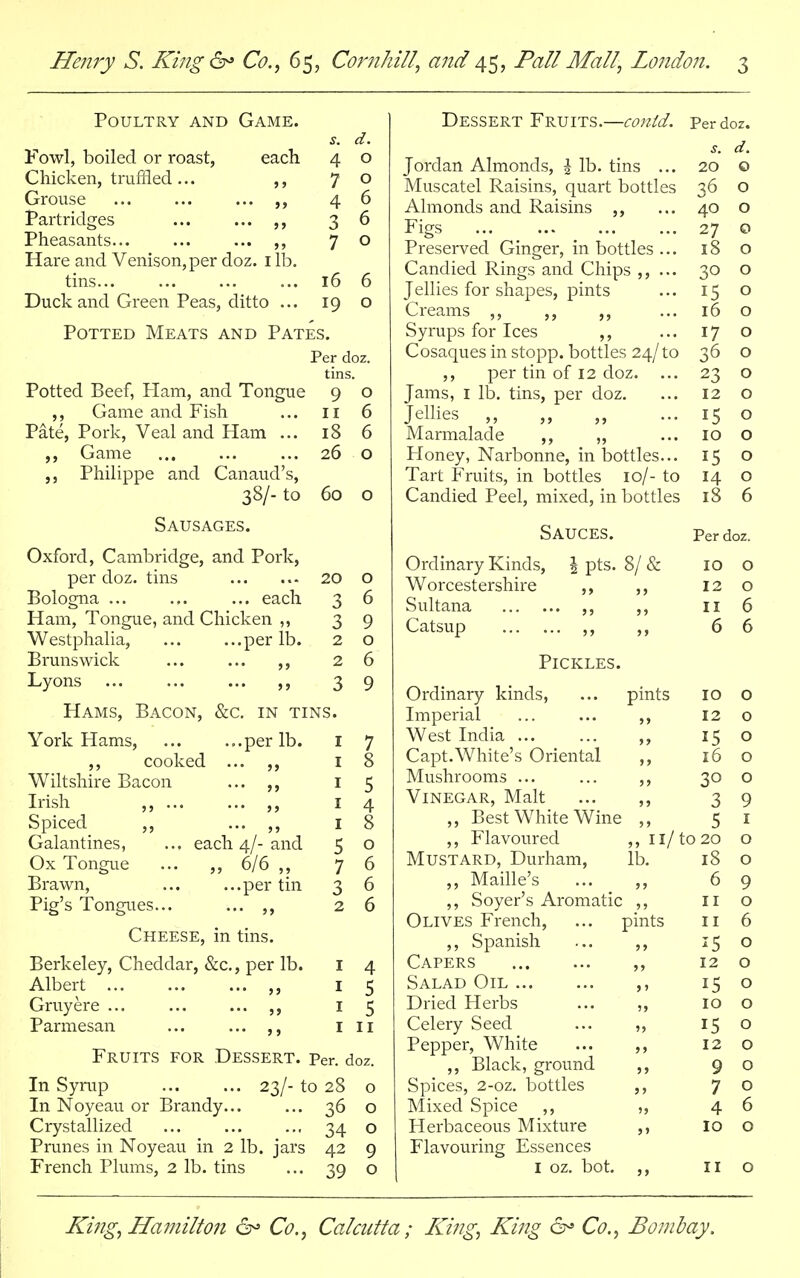 Poultry and Game. s. d. Fowl, boiled or roast, each 4 o Chicken, truffled... ,, 70 Grouse ... ... ... 46 Partridges ... ... ,, 3 6 Pheasants... ... ... ,, 7 ° Hare and Venison, per doz. 1 lb. tins... ... ... ... 16 6 Duck and Green Peas, ditto ... 19 o Potted Meats and Pates. Per doz. tins. Potted Beef, Ham, and Tongue 9 o ,, Game and Fish ... 11 6 Pate, Pork, Veal and Ham ... 18 6 ,, Game ... ... ... 26 o Philippe and Canaud's, 38/- to 60 o Sausages. Oxford, Cambridge, and Pork, per doz. tins 20 o Bologna ... ... ... each 3 6 Ham, Tongue, and Chicken ,, 3 9 Westphalia, ... ...per lb. 2 o Brunswick ... ... ,, 26 Lyons ,, 39 Hams, Bacon, &c. in tins. York Hams, ...per lb. 1 7 ,, cooked ... ,, 8 Wiltshire Bacon 1 5 Irish ,, .. 1 4 Spiced ,, 1 8 Galantines, each 4/- and 5 0 Ox Tongue „ 6/6 „ 7 6 Brawn, ...per tin 3 6 Pig's Tongues... ,, 2 6 Cheese, in tins. Berkeley, Cheddar, &c., per lb. 1 4 Albert ,, 5 Gruyere ... 1 5 Parmesan ,, 1 Fruits for Dessert. per. doz. In Syrup 23/- to 28 o In Noyeau or Brandy... ... 36 o Crystallized ... ... .., 34 o Prunes in Noyeau in 2 lb. jars 42 9 French Plums, 2 lb. tins ... 39 o Dessert Fruits.—conid. Per doz. s. d. Jordan Almonds, \ lb. tins ... 20 o Muscatel Raisins, quart bottles 36 o Almonds and Raisins ,, ... 40 o Figs ... ... ... ... 27 0 Preserved Ginger, in bottles ... 18 o Candied Rings and Chips ,, ... 30 o Jellies for shapes, pints ... 15 o Creams ,, ,, ,, ... 16 o Syrups for Ices ,, ... 17 o Cosaques in stopp. bottles 24/to 36 o per tin of 12 doz. ... 23 o Jams, 1 lb. tins, per doz. ... 12 o Jellies ,, „ „ ... 15 o Marmalade ,, „ ... 10 O Honey, Narbonne, in bottles... 15 o Tart Fruits, in bottles 10/- to 14 o Candied Peel, mixed, in bottles 18 6 Sauces. per doz. Ordinary Kinds, \ pts. 8/& IO 0 Worcestershire ,, 12 0 OlllltXHtX ... ... ,, »» II 6 Catsup ,, >> 6 O Pickles. Ordinary kinds, pints 10 O Imperial 5) 12 O West India ... 15 O Capt.White's Oriental > > 16 O Mushrooms ... 30 O Vinegar, Malt J J 3 9 ,, Best White Wine » J S 1 ,, Flavoured ,, 11/to 20 0 Mustard, Durham, lb. 18 0 ,, Maille's J 3 6 9 ,, Soyer's Aromatic 11 0 Olives French, pints 11 6 ,, Spanish ?> is 0 Capers 12 0 Salad Oil j 1 15 0 Dried Herbs IO 0 Celery Seed »> 15 0 Pepper, White 5 > 12 0 ,, Black, ground 5> 9 0 Spices, 2-oz. bottles Mixed Spice ,, Herbaceous Mixture J 5 7 0 4 6 >> 10 0 Flavouring Essences 1 oz. bot. J > 11 0