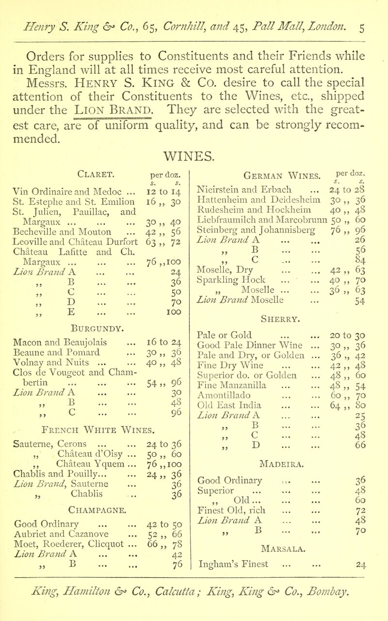 Orders for supplies to Constituents and their Friends while in England will at all times receive most careful attention. Messrs. HENRY S. KING & Co. desire to call the special attention of their Constituents to the Wines, etc., shipped under the LiON Brand. They are selected with the great- est care, are of uniform quality, and can be strongly recom- mended. WINES. Claret. per doz. Vin Ordinaire and Medoc ... 12 tO 14 St. Estephe and St. Emilion 16 „ SO St. Julien, Pauillac, and Margaux ... 30 „ 40 Becheville and Mouton 56 Leoville and Chateau Durfort 63„ 72 Chateau Lafitte and Ch. Margaux ... IOO Lion Brand A 24 B 36 c 50 D 70 E IOO Burgundy. Macon and Beaujolais ... 16 to 24 Beaune and Poniard ... 30 36 Volnay and Nuits ... ... 40 48 Clos de Vougeot and Cham- bertin 5496 Lion Brand A 30 B 48 C 96 French White Wines. Sauterne, Cerons ... ... 24 to 36 „ Chateau d'Oisy ... 50,, 60 ,, Chateau Yquem ... 76 ,,100 Chablis and Pouilly... ... 24 „ 36 Lion Brand, Sauterne ... 36 „ Chablis ... 36 Champagne. Good Ordinary ... ... 42 to 50 Aubriet and Cazanove ... 52 „ 66 Moet, Roederer, Clicquot ... 66 ,, 78 Lion Brand A ... ... 42 B 76 German Wines. per doz. Nieirstein and Erbach Hattenheim and Deidesheim Rudesheim and Hockheim Liebfraumilch and Marcobrunn Steinberg and Johannisberg Lion Brand A B C Moselle, Dry Sparkling Hock „ Moselle Lion Brand Moselle Sherry. Pale or Gold Good Pale Dinner Wine Pale and Dry, or Golden Fine Dry Wine Superior do. or Golden Fine Manzanilla Amontillado Old East India Lion Brand A B C D ... Madeira. Good Ordinary Superior » Old Finest Old, rich Lion Brand A B ... Marsala. Ingham's Finest 24 to 28 30 „ 40,, 48 50 „ 60 76,, 96 26 56 84 63 70 63 54 42 40 „ 36 „ 20 to 30 30,, 36 36 „ 42 42,, 4S 48 60 48,, 54 60 70 64 80 25 36 48 66 36 48 60 72 48 70 24