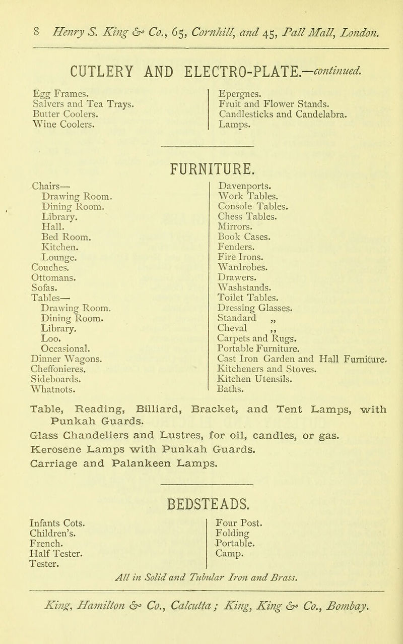 CUTLERY AND ELECTRO-PLATE -continued. Egg Frames. Epergnes. Salvers and Tea Trays. Fruit and Flower Stands. Butter Coolers. Candlesticks and Candelabra. Wine Coolers. Lamps. FURNITURE. Chairs—■ Drawing Room. Dining Room. Library. Hall. Bed Room. Kitchen. Lounge. Couches. Ottomans. Sofas. Tables— Drawing Room. Dining Room. Library. Loo. Occasional. Dinner Wagons. Cheffonieres. Sideboards. Whatnots. Davenports. Work Tables. Console Tables. Chess Tables. Mirrors. Book Cases. Fenders. Fire Irons. Wardrobes. Drawers. Washstands. Toilet Tables. Dressing Glasses. Standard „ Cheval „ Carpets and Rugs. Portable Furniture. Cast Iron Garden and Hall Furniture. Kitcheners and Stoves. Kitchen Utensils. Baths. Table, Reading, Billiard, Bracket, and Tent Lamps, with Punkah Guards. Glass Chandeliers and Lustres, for oil, candles, or gas. Kerosene Lamps with Punkah Guards. Carriage and Palankeen Lamps. Infants Cots. Children's. French. Half Tester. Tester. BEDSTEADS. Four Post. Folding •Portable. Camp. All in Solid and Tubular Iron and Brass.