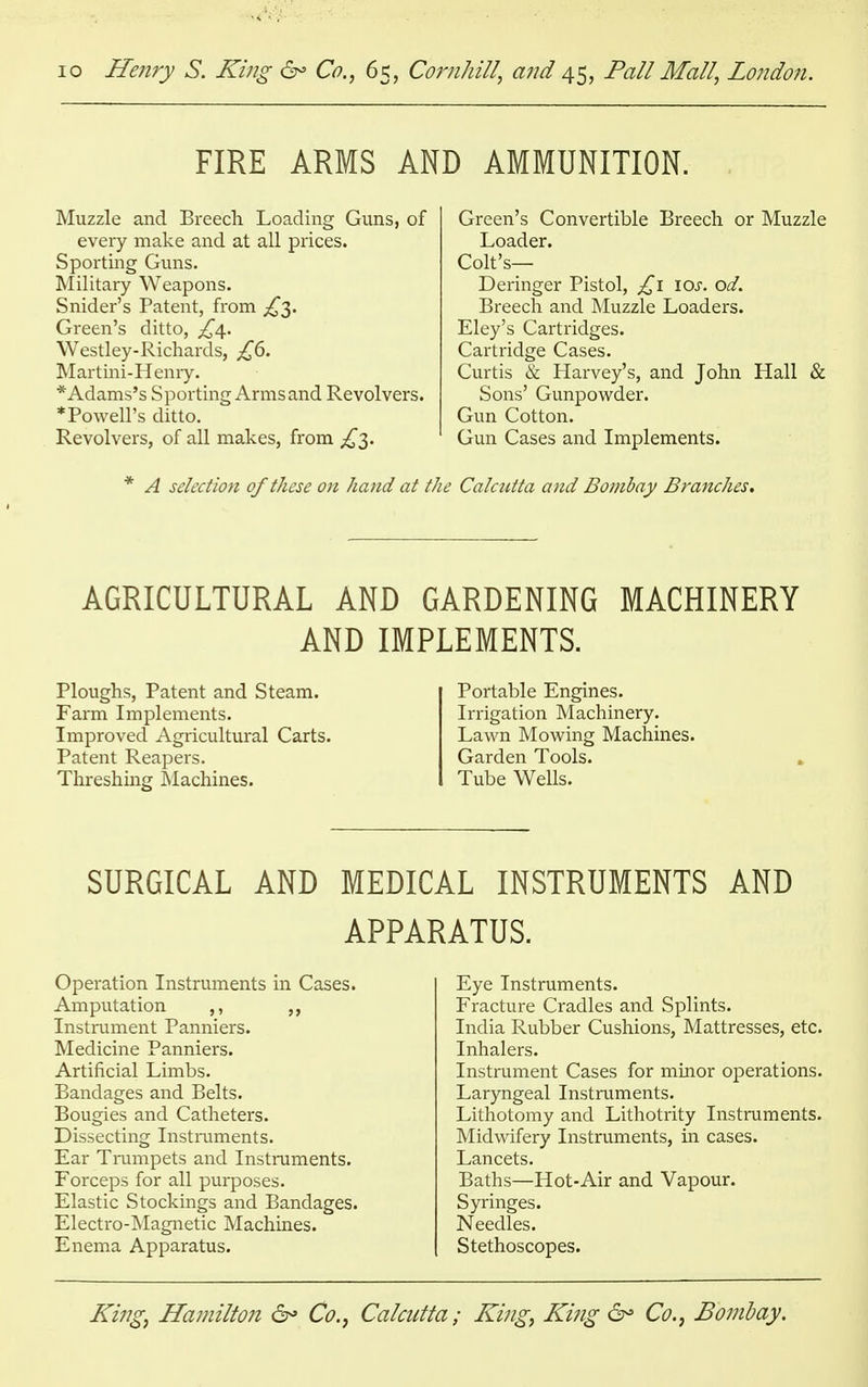 FIRE ARMS AND AMMUNITION. Muzzle and Breech Loading Guns, of every make and at all prices. Sporting Guns. Military Weapons. Snider's Patent, from £y Green's ditto, £\. Westley-Richards, £6. Martini-Henry. * Adams's Sporting Arms and Revolvers. *Powell's ditto. Revolvers, of all makes, from £3. Green's Convertible Breech or Muzzle Loader. Colt's— Deringer Pistol, £1 10s. od. Breech and Muzzle Loaders. Eley's Cartridges. Cartridge Cases. Curtis & Harvey's, and John Hall & Sons' Gunpowder. Gun Cotton. Gun Cases and Implements. * A selection of these on hand at the Calcutta and Bombay Branches. AGRICULTURAL AND GARDENING MACHINERY AND IMPLEMENTS. Ploughs, Patent and Steam. Farm Implements. Improved Agricultural Carts. Patent Reapers. Threshing Machines. Portable Engines. Irrigation Machinery. Lawn Mowing Machines. Garden Tools. Tube Wells. SURGICAL AND MEDICAL INSTRUMENTS AND APPARATUS. Operation Instruments in Cases. Amputation ,, ,, Instrument Panniers. Medicine Panniers. Artificial Limbs. Bandages and Belts. Bougies and Catheters. Dissecting Instruments. Ear Trumpets and Instruments. Forceps for all purposes. Elastic Stockings and Bandages. Electro-Magnetic Machines. Enema Apparatus. Eye Instruments. Fracture Cradles and Splints. India Rubber Cushions, Mattresses, etc. Inhalers. Instrument Cases for minor operations. Laryngeal Instruments. Lithotomy and Lithotrity Instruments. Midwifery Instruments, in cases. Lancets. Baths—Hot-Air and Vapour. Syringes. Needles. Stethoscopes.