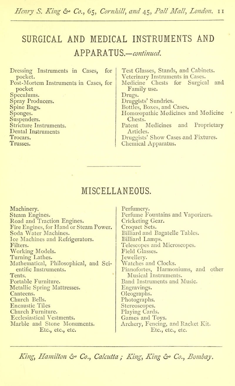 SURGICAL AND MEDICAL INSTRUMENTS AND APPARATUS.-^W Dressing Instruments in Cases, for pocket. Post-Mortem Instruments in Cases, for pocket Speculums. Spray Producers. Spine Bags. Sponges. Suspenders. Stricture Instruments. Dental Instruments Trocars. Trusses. Test Glasses, Stands, and Cabinets. Veterinary Instruments in Cases. Medicine Chests for Surgical and Family use. Drugs. Druggists' Sundries. Bottles, Boxes, and Cases. Homoeopathic Medicines and Medicine Chests. Patent Medicines and Proprietary Articles. Druggists' Show Cases -and Fixtures. Chemical Apparatus. MISCELLANEOUS. Machinery. Steam Engines. Road and Traction Engines. Fire Engines, for Hand or Steam Power. Soda Water Machines. Ice Machines and Refrigerators. Filters. Working Models. Turning Lathes. Mathematical, Philosophical, and Sci- entific Instruments. Tents. Portable Furniture. Metallic Spring Mattresses. Canteens. Church Bells. Encaustic Tiles Church Furniture. Ecclesiastical Vestments. Marble and Stone Monuments. Etc., etc., etc. Perfumery. Perfume Fountains and Vaporizers. Cricketing Gear. Croquet Sets. Billiard and Bagatelle Tables. Billiard Lamps. Telescopes and Microscopes. Field Glasses. Jewellery. Watches and Clocks. Pianofortes, Harmoniums, and other Musical Instruments. Band Instruments and Music. Engravings. Oleographs. Photographs. Stereoscopes. Playing Cards. Games and Toys. Archery, Fencing, and Racket Kit. Etc., etc., etc.