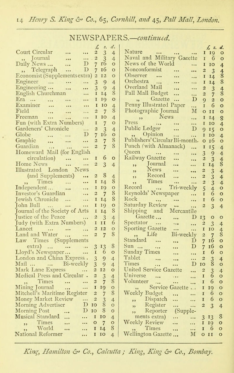 NEWSPAPERS.— continued. d. 2 -2 O A 4 Tnnvn11 2 •2 A 4 i^d-Iiy IxCWo -L7 7 r6 7 7 16 JJ^UUIlUIIllbl U1JUlClUCULb CAL1 ct \ 2 12 En^rineei* • • • • • • • • • ■2 5 y 4 H n(TinppTinor J_*lli^lll^CI ilii^ ••• •2 0 0 y 4 Tn'no-licli f^Vm vplim I T A A4 8 Era ... IQ 0 XL^ Act 111111 CI ••• ••• ••• I IO 4 Field 2 / 8 Freeman ... iiB ... I IO A tt Fnn f\vif~l) P'vtrn NTiimViPVc:^ J. L4.ll I \V Ull A. Li cl -L^LIHIL/Cloy * 7 O Gardeners Chronicle ... 2 4 Globe ... ... D 7 16 0 V_J 1 <X L/ll ,t# ••• ••• 2 7 8 Guardian ••• 2 7 8 TTnmpwnvrl TYTm'1 (frw TTnO'licli XAOlIlC\\ ell U. IVltXll I1UI JIjllwjlloll circulation) ••• ••• I 6 0 Home !Ne\vs ••• 2 2 0 A 4 Tlln^trntprl T^nrlon News (and Supplements) 2 8 4 9j Times ... T yl A4 8 Independent... ,.** j l9 Investor's Guardian • 2 7 7 g Jewisli Chronicle ••• • I IA x4 s John Bull ... TO 0 Journal of the Society of Arts I 1A x4 8 I UoLlLC Ul LllC X CdtC 2 2 5 4 Tiirlv fwifVi T^vfrn rSTnmr^Pr^ 1 U.LIV 1 VVILU UALltl X>i LllllU^loy j j 1 6 I^ancet ■ * * • • • 2 12 0 T nnrl ond \A7ci1Pt J_/ctIlU. cillU. YV ctlcl «.« .•• 2 7 7 8 Law Times (Supplements extra) ... Lloyd's Newspaper... I 2 8 5 0 T nnrlnn inrl Cliirm P'vnrp^ . ■2 a Q A 4 lvld.ll ... ... H>1~ W CClvl y •2 0 9 4 ]VIa.rk Lane Express ... 2 0 IVIedical Press and. Circular . --> 2 4 ,, Times ... ••• Mining Journal ... >•• Mitchell's Maritime Register 2 7 7 c 0 j m A9 2 7 8 Money Market Review 2 3 4 Morning Advertiser D IO 8 0 Morning Post ... D IO 8 0 Musical Standard ... 10 4 Times O 7 0 „ World 14 8 National Reformer 10 4 Nature IQ 0 Naval and Military Gazette 6 0 News of the World j 10 4 Nonconformist 2 j 4 Observer T A A4 8 Orchestra 1 14 8 Overland Mail 2 1 A Pall Mall Budget 2 ■J 7 8 ,, Gazette ... D 9 2 0 Penny Illustrated Paper ... 1 6 0 Photographic Journal M 0 11 0 ,, News Press 1 14 8 IO A 4 Public Ledger ... D 0 O ,, Opinion 1 IO 4 Publishers' Circular Bi-month. 0 16 O Punch fwith Almanack) ... 15 4 Queen 2 j Q 4 Railway Gazette 2 •3 0 4 Journal IA A4 8 „ News 2 2 O 4 Record 2 ■2 J 4 ,, Times 2 2 J 4 Record ... Tri-weekly c j 4 0 Reynolds' Newspaper 6 0 Rock 6 0 Saturday Review 2 4 Shipping and Mercantile Gazette... ... D 0 0 Spectator ... ... 2 0 4 Sporting Gazette 10 A 4 ,, Life Bi-weekly Standard D 2 7 8 7 16 0 Sun D 7 16 0 Sunday Times I 6 0 Tablet 2 3 4 Times ... ... D IO 8 0 United Service Gazette 2 3 4 Universe 6 0 Volunteer 6 0 ,, Service Gazette ... I 19 0 Weekly Budget I 6 0 Dispatch ... 6 0 „ Register 2 3 4 „ Reporter (Supple- ments extra) 3 13 8 Weekly Review 19 0 ,, Times 6 0 Wellington Gazette ... M 0 11 0