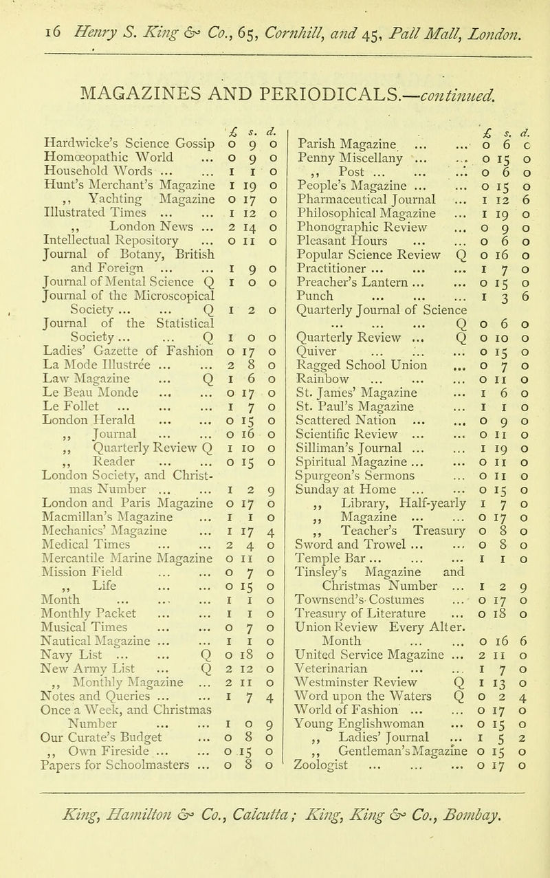 MAGAZINES AND PERIODICALS.— Hardwicke's Science Gossip s. d. s, d. 0 9 0 Parish Magazine 0 6 C Homoeopathic World 0 9 0 Penny Miscellany 0 15 O Household Words ... 1 1 0 ,, Post 0 6 O Hunt's Merchant's Magazine 1 19 0 People's Magazine ... 0 15 O ,, Yachting Magazine 0 17 0 Pharmaceutical Journal 1 12 6 Illustrated Times ... 1 12 0 Philosophical Magazine 1 19 0 London News ... 2 11 0 Phonographic Review 0 9 0 Intellectual Repository- 0 0 Pleasant Hours 0 6 0 Journal of Botany, British Popular Science Review Q 0 16 0 and Foreign I 9 0 Practitioner ... 1 7 0 Journal of Mental Science Q 1 0 0 Preacher's Lantern ... 0 15 0 Journal of the Microscopical Punch 1 3 6 Society ... ... Q 1 2 0 Quarterly Journal of Science Journal of the Statistical Q 0 6 0 Society... ... Q Ladies' Gazette of Fashion 1 0 0 Quarterly Review ... Q 0 10 0 0 17 8 0 Quiver 0 15 0 La Mode Illustree ... 2 0 Ragged School Union 0 7 0 Law Magazine ... Q 1 6 0 Rainbow 0 11 0 Le Beau Monde 0 17 0 St. James' Magazine 1 6 0 Le Follet 1 7 0 St. Paul's Magazine 1 1 0 London Herald 0 15 0 Scattered Nation 0 9 0 Journal ... ... 0 16 0 Scientific Review ... 0 11 0 „ Quarterly Review Q 1 10 0 Silliman's Journal ... 1 19 0 Reader 0 15 0 Spiritual Magazine ... Spurgeon's Sermons 0 11 0 London Society, and Christ- 0 11 0 mas Number ... 1 2 9 Sunday at Home ... 0 15 0 London and Paris Magazine 0 17 0 ,, Library, Half-yearly 1 7 0 Macmillan's Magazine 1 0 Magazine ... 0 17 0 Mechanics' Magazine 1 17 4 ,, Teacher's Treasury Sword and Trowel ... 0 8 0 Medical Times 2 4 0 0 8 0 Mercantile Marine Magazine 0 11 0 Temple Bar ... Tinsley's Magazine and 1 1 0 Mission Field 0 7 0 Life 0 15 0 Christmas Number ... 1 2 9 Month 1 0 Townsend's- Costumes 0 17 0 Monthly Packet 1 1 0 Treasury of Literature 0 18 0 Musical Times 0 7 0 Union Review Every Alter. Nautical Magazine ... 1 1 0 Month 0 16 6 Navy List Q 0 18 0 United Service Magazine ... 2 11 0 New Army List ... Q 2 12 0 Veterinarian 7 0 ,, Monthly Magazine ... 2 11 0 Westminster Review Q 1 13 0 Notes and Queries ... 7 4 Word upon the Waters Q 0 2 4 Once a Week, and Christmas World of Fashion 0 17 0 Number 0 9 Young Englishwoman 0 15 0 Our Curate's Budget 0 8 0 ,, Ladies' Journal 5 2 ,, Own Fireside ... 0 IS 0 ,, Gentleman's Magazine Zoologist 0 15 0 Papers for Schoolmasters ... 0 8 0 1 0 17 0