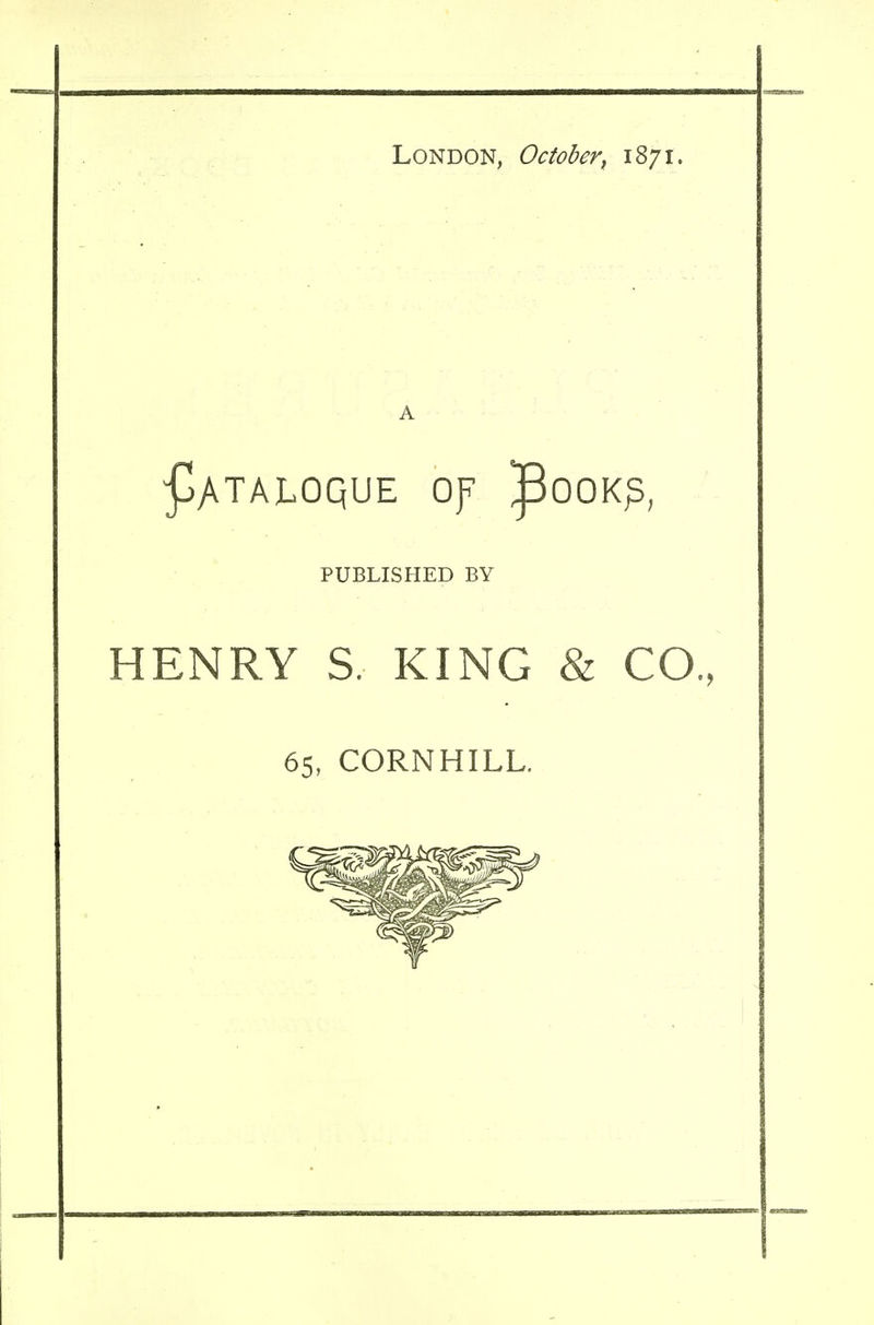 London, October\ 1871. £ATALOQUE Of ^OOK^; PUBLISHED BY HENRY S. KING & CO. 65, CORNHILL.