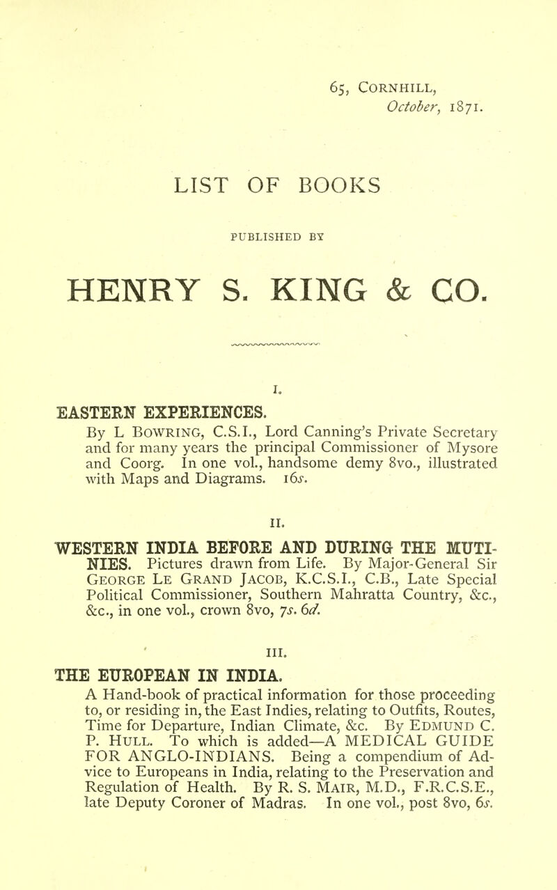 65, CORNHILL, October, 1871. LIST OF BOOKS PUBLISHED BY HENRY S. KING & CO. EASTERN EXPERIENCES. By L Bowring, C.S.I., Lord Canning's Private Secretary and for many years the principal Commissioner of Mysore and Coorg. In one vol., handsome demy 8vo., illustrated with Maps and Diagrams. 16^. II. WESTERN INDIA BEFORE AND DURING THE MUTI- NIES. Pictures drawn from Life. By Major-General Sir George Le Grand Jacob, K.C.S.I., C.B., Late Special Political Commissioner, Southern Mahratta Country, &c, &c, in one vol., crown 8vo, ys. 6d. in. THE EUROPEAN IN INDIA. A Hand-book of practical information for those proceeding to, or residing in, the East Indies, relating to Outfits, Routes, Time for Departure, Indian Climate, &c. By Edmund C. P. Hull. To which is added—A MEDICAL GUIDE FOR ANGLO-INDIANS. Being a compendium of Ad- vice to Europeans in India, relating to the Preservation and Regulation of Health. By R. S. Mair, M.D., F.R.C.S.E., late Deputy Coroner of Madras. In one vol., post 8vo, 6s.