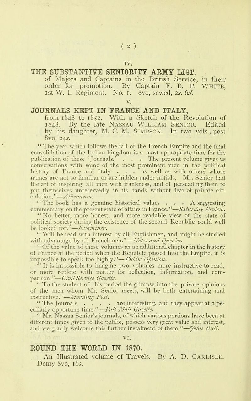 IV. THE SUBSTANTIVE SENIORITY ARMY LIST, of Majors and Captains in the British Service, in their order for promotion. By Captain F. B. P. White, 1st W. I. Regiment. No. i. 8vo, sewed, 2s. 6d. V. JOURNALS KEPT IN FRANCE AND ITALY, from 1848 to 1852. With a Sketch of the Revolution of 1848. By the late Nassau William Senior. Edited by his daughter, M. C. M. Simpson. In two vols., post 8vo, 24-r.  The year which follows the fall of the French Empire and the final consolidation of the Italian kingdom is a most appropriate time for the publication of these 'Journals.' . . . The present volume gives us conversations with some of the most prominent men in the political history of France and Italy ... as well as with others whose names are not so familiar or are hidden under initials. Mr. Senior had the art of inspiring all men with frankness, and of persuading them to put themselves unreservedly in his hands without fear of private cir- culation. —A thenaum. The book has a genuine historical value. . . . A suggesting commentary on the present state of affairs in France.—Saturday Review. No better, more honest, and more readable view of the state of political society during the existence of the second Republic could well be looked for.—Examiner.  Will be read with interest by all Englishmen, and might be studied with advantage by all Frenchmen.—Notes and Queries.  Of the value of these volumes as an additional chapter in the history of France at the period when the Republic passed into the Empire, it is impossible to speak too highly.—Public Opinion. It is impossible to imagine two volumes more instructive to read, or more replete with matter for reflection, information, and com- parison.—Civil Service Gazette. To the student of this period the glimpse into the private opinions of the men whom Mr. Senior meets, will be both entertaining and instructive.—Morning Post. '' The Journals .... are interesting, and they appear at a pe- culiarly opportune time.—Pall Mall Gazette.  Mr. Nassau Senior's journals, of which various portions have been at different times given to the public, possess very great value and interest, and we gladly welcome this further instalment of them.—John Bull. VI. ROUND THE WORLD IN 1870. An Illustrated volume of Travels. By A. D. Carlisle. Demy 8vo, 16s.