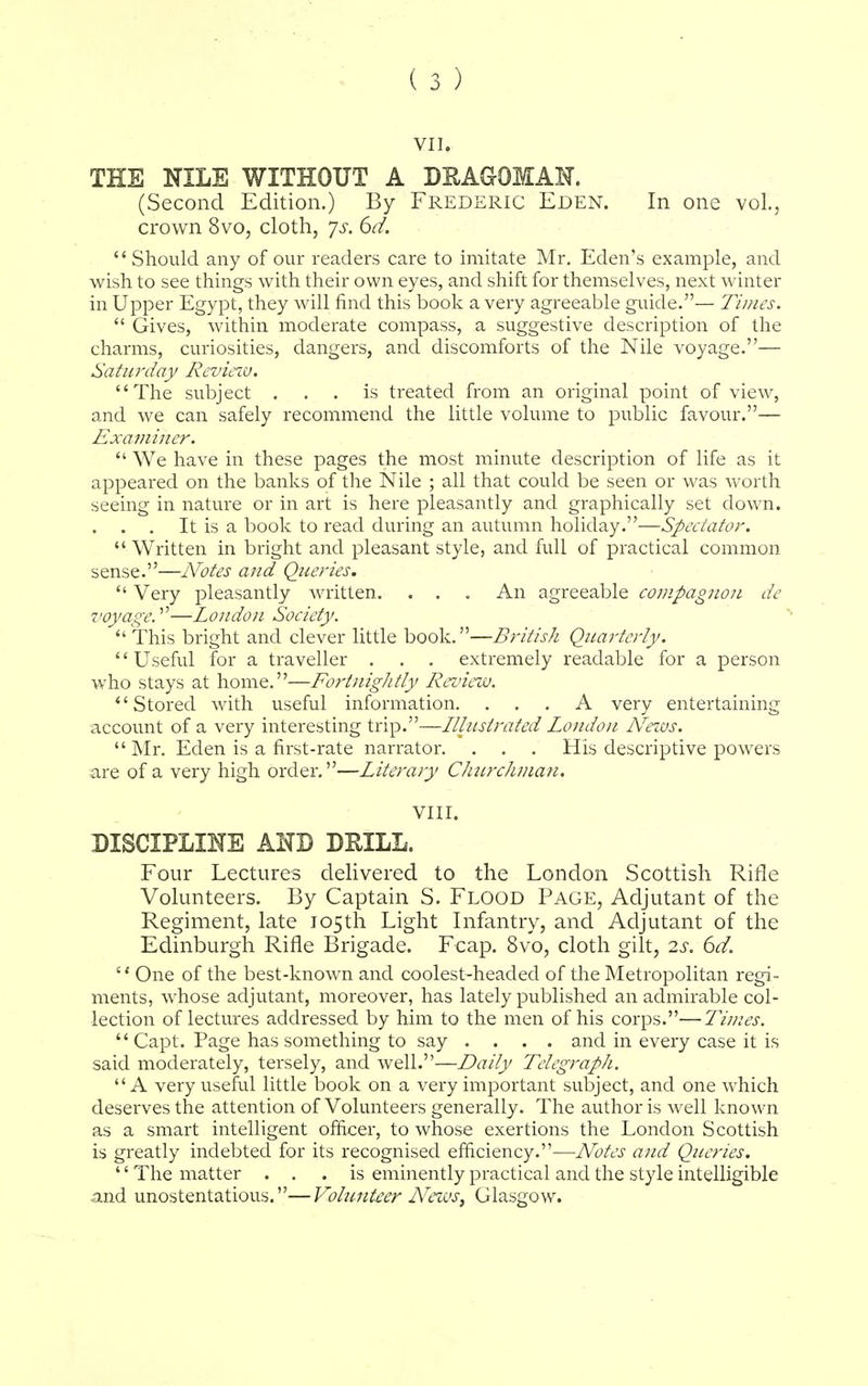 VII. THE NILE WITHOUT A DBAGOMAN. (Second Edition.) By Frederic Eden. In one vol., crown 8vo, cloth, ys. 6d.  Should any of our readers care to imitate Mr. Eden's example, and wish to see things with their own eyes, and shift for themselves, next winter in Upper Egypt, they will find this book a very agreeable guide.— Times.  Gives, within moderate compass, a suggestive description of the charms, curiosities, dangers, and discomforts of the Nile voyage.— Saturday Review. The subject ... is treated from an original point of view, and we can safely recommend the little volume to public favour.— Examiner.  We have in these pages the most minute description of life as it appeared on the banks of the Nile ; all that could be seen or was worth seeing in nature or in art is here pleasantly and graphically set down. . . . It is a book to read during an autumn holiday.—Spectator.  Written in bright and pleasant style, and full of practical common sense.—Notes and Queries.  Very pleasantly written. . . . An agreeable compagnon de voyage.—London Society,  This bright and clever little book.—British Quarterly. Useful for a traveller . . . extremely readable for a person who stays at home.—Fortnightly Review. Stored with useful information. ... A very entertaining account of a very interesting trip.—Illustrated London News.  Mr. Eden is a first-rate narrator. . . . His descriptive powers are of a very high order.—Literary Churchman. VIII. DISCIPLINE AND DEILL. Four Lectures delivered to the London Scottish Rifle Volunteers. By Captain S. Flood Page, Adjutant of the Regiment, late 105th Light Infantry, and Adjutant of the Edinburgh Rifle Brigade. Fcap. 8vo, cloth gilt, 2s. 6d. '' One of the best-known and coolest-headed of the Metropolitan regi- ments, whose adjutant, moreover, has lately published an admirable col- lection of lectures addressed by him to the men of his corps.—Times.  Capt. Page has something to say .... and in every case it is said moderately, tersely, and well.—Daily Telegraph. A very useful little book on a very important subject, and one which deserves the attention of Volunteers generally. The author is well known as a smart intelligent officer, to whose exertions the London Scottish is greatly indebted for its recognised efficiency.—Notes and Queries. '' The matter ... is eminently practical and the style intelligible .and unostentatious.—Volunteer News, Glasgow.