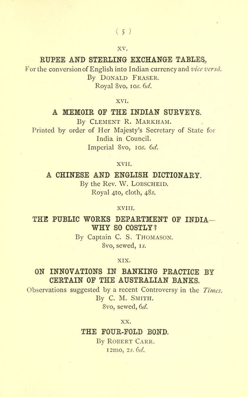 xv. RUPEE AND STERLING EXCHANGE TABLED For the conversion of English into Indian currency and vice versa. By Donald Fraser. Royal 8vo, \os. 6d. XVI. A MEMOIR OF THE INDIAN SURVEYS. By Clement R. Markham. Printed by order of Her Majesty's Secretary of State for India in Council. Imperial 8vo, iar. 6d. XVII. A CHINESE AND ENGLISH DICTIONARY. By the Rev. W. Lobscheid. Royal zj.to, cloth, 48^. XVIII. THE PUBLIC WORKS DEPARTMENT OF INDIA- WHY SO COSTLY? By Captain C. S. Thomason. 8vo, sewed, is. XIX. ON INNOVATIONS IN BANKING PRACTICE BY CERTAIN OF THE AUSTRALIAN BANKS. Observations suggested by a recent Controversy in the Times, By C. M. Smith. 8vo, sewed, 6d. XX. THE FOUR-FOLD BOND. By Robert Carr. i2mo, 2s. 6a7.