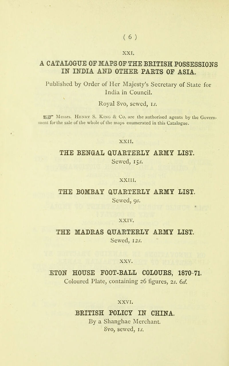 XXI. A CATALOGUE OF MAPS OP THE BRITISH POSSESSIONS IN INDIA AND OTHER PARTS OF ASIA. Published by Order of Her Majesty's Secretary of State for India in Council. Royal 8vo, sewed, is. ggf Messrs. Henry S. King & Co. are the authorised agents by the Govern- ment for the sale of the whole of the maps enumerated in this Catalogue. XXII. THE BENGAL QUARTERLY ARMY LIST. Sewed, 15^. XXIII. THE BOMBAY QUARTERLY ARMY LIST. Sewed, 9^. XXIV. THE MADRAS QUARTERLY ARMY LIST. Sewed, 12s. XXV. IETON HOUSE FOOT-BALL COLOURS, 1870-71, Coloured Plate, containing 26 figures, 2s. 6d. XXVI. BRITISH POLICY IN CHINA, By a Shanghae Merchant. 8vo, sewed, is.
