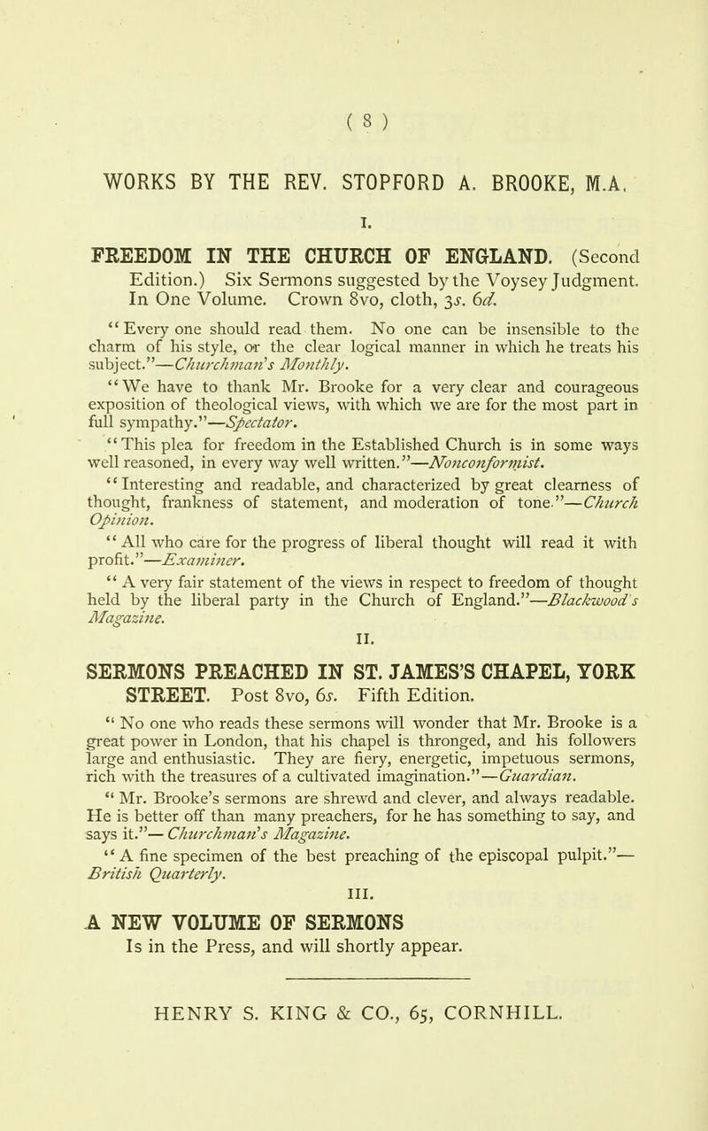 ( 3 ) WORKS BY THE REV. STOPFORD A. BROOKE, M.A, i. FREEDOM IN THE CHURCH OF ENGLAND. (Second Edition.) Six Sermons suggested by the Voysey Judgment. In One Volume. Crown 8vo, cloth, $s. 6d. Everyone should read them. No one can be insensible to the charm of his style, or the clear logical manner in which he treats his subject.—Chicrchman's Monthly. We have to thank Mr. Brooke for a very clear and courageous exposition of theological views, with which we are for the most part in full sympathy.—Spectator. This plea for freedom in the Established Church is in some ways well reasoned, in every way well written.—Nonconformist. *' Interesting and readable, and characterized by great clearness of thought, frankness of statement, and moderation of tone.—Church Opinion.  All who care for the progress of liberal thought will read it with profit.—Examiner.  A very fair statement of the views in respect to freedom of thought held by the liberal party in the Church of England.—Blackwood's Magazine. II. SERMONS PREACHED IN ST. JAMES'S CHAPEL, YORK STREET. Post 8vo, 6j. Fifth Edition.  No one who reads these sermons will wonder that Mr. Brooke is a great power in London, that his chapel is thronged, and his followers large and enthusiastic. They are fiery, energetic, impetuous sermons, rich with the treasures of a cultivated imagination.—Guardian.  Mr. Brooke's sermons are shrewd and clever, and always readable. He is better off than many preachers, for he has something to say, and says it.— Churchman's Magazine. A fine specimen of the best preaching of the episcopal pulpit.— British Quarterly. III. A NEW VOLUME OF SERMONS Is in the Press, and will shortly appear.