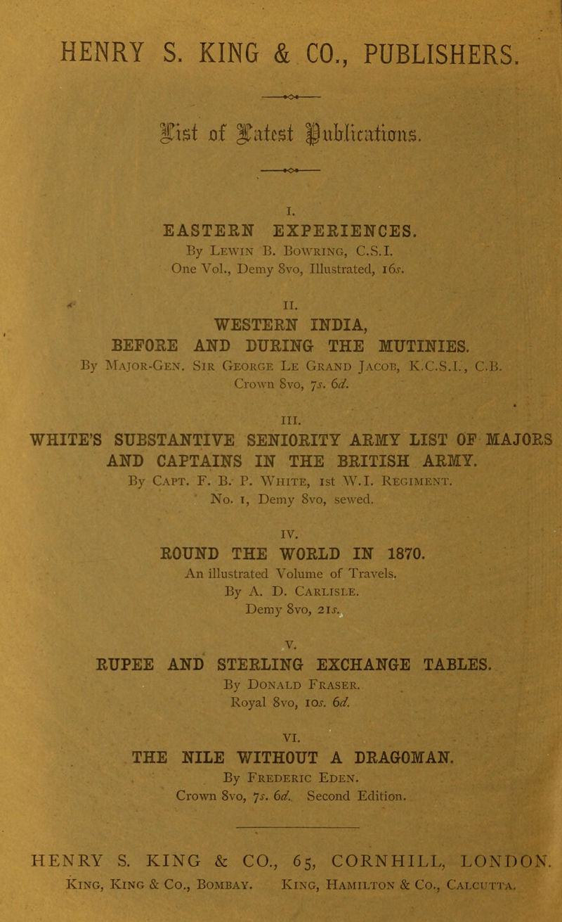 fist of fatcst fttMksftras. I. EASTERN EXPERIENCES. By Lewin B. Bowring, C.S.I. One Vol., Demy 8vo, Illustrated, 16s. f^SgB II.. WESTERN INDIA, BEFORE AND DURING THE MUTINIES. By Major-Gen. Sir George Le Grand Jacob, K.C.S.I.', C.B. Crown 8vo, Js. 6d. III. WHITE'S SUBSTANTIVE SENIORITY ARMY LIST OF MAJORS AND CAPTAINS IN THE BRITISH ARMY. By Capt. F. B. P. White, ist W.I. Regiment. No. i, Demy 8vo, sewed. IV. ROUND THE WORLD IN 1870. An illustrated Volume of Travels. By A. D. Carlisle. Demy 8vo, 2ls. V. RUPEE AND STERLING EXCHANGE TABLES. By Donald Fraser. Royal 8vo, los. 6d. VI. THE NILE WITHOUT A DRAGOMAN. By Frederic Eden. Crown 8vo, Js. 6d. Second Edition. HENRY S. KING & CO., 65, King, King & Co., Bombay. King, CORN HILL, LONDON. Hamilton & Co., Calcutta.