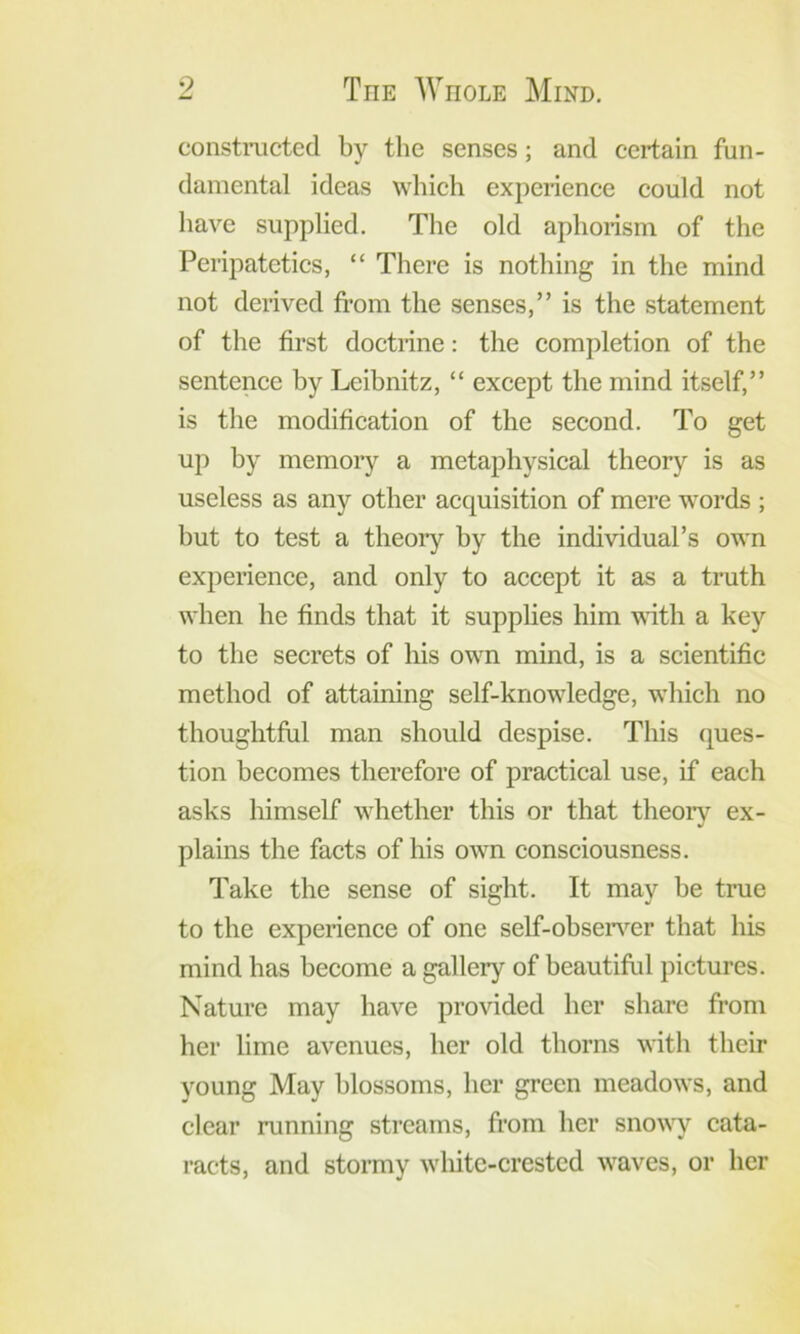 constiTicted by the senses; and certain fun- damental ideas which experience could not have supplied. The old aphorism of the Peripatetics, “ There is nothing in the mind not derived fi’om the senses,” is the statement of the first doctrine: the completion of the sentence by Leibnitz, “ except the mind itself,” is the modification of the second. To get up by memoiy a metaphysical theory is as useless as any other acquisition of mere words ; but to test a theory by the individual’s own experience, and only to accept it as a truth when he finds that it supplies him with a key to the secrets of his own mind, is a scientific method of attaining self-knowledge, which no thoughtful man should despise. This ques- tion becomes therefore of practical use, if each asks himself whether this or that theory ex- plains the facts of his own consciousness. Take the sense of sight. It may be true to the experience of one self-obsen’'er that his mind has become a gallery of beautiful pictures. Nature may have provided her share from her lime avenues, her old thorns with their young May blossoms, her green meadows, and clear running streams, fi'om her sno^^T cata- racts, and stormy white-crested waves, or her