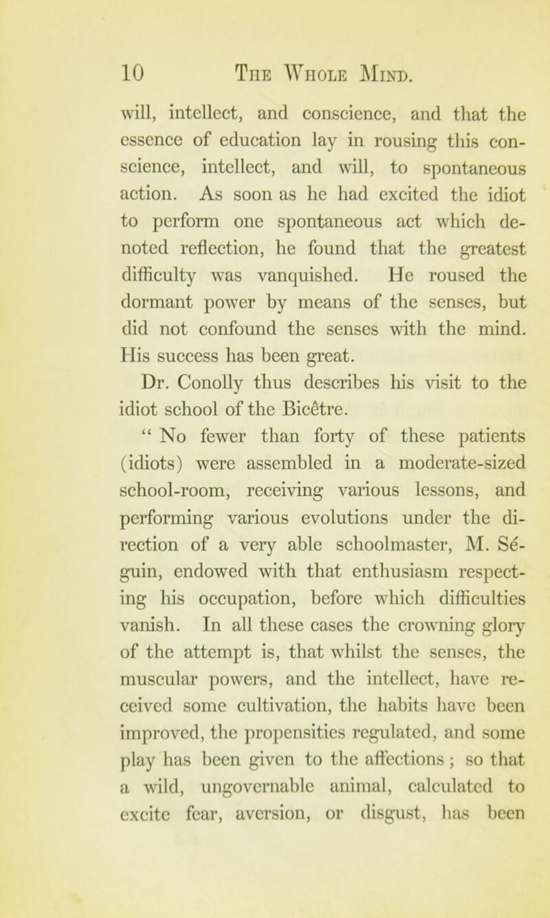 will, intellect, and conscience, and that the essence of education lay in rousing this con- science, intellect, and will, to spontaneous action. As soon as he had excited the idiot to perform one spontaneous act which de- noted reflection, he found that the greatest difficulty was vanquished. He roused the dormant power by means of the senses, but did not confound the senses vdth the mind. His success has been gi’eat. Dr. Conolly thus describes his visit to the idiot school of the Bic^tre. “No fewer than forty of these patients (idiots) were assembled in a moderate-sized school-room, receiving various lessons, and performing various evolutions under the di- rection of a very able schoolmaster, M. Se- guin, endowed with that enthusiasm respect- ing his occupation, before which difficulties vanish. In all these cases the crowning glory of the attempt is, that whilst the senses, the muscular powers, and the intellect, have re- ceived some cultivation, the habits have been improved, the propensities regulated, and some play has been given to the affections; so that a wild, ungovernable animal, calculated to excite fear, aversion, or disgust, has been